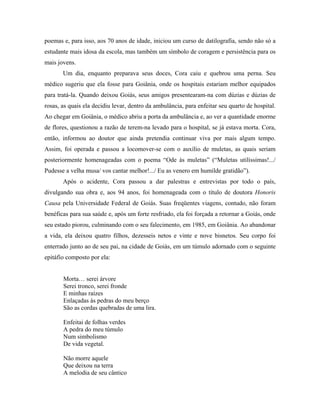 poemas e, para isso, aos 70 anos de idade, iniciou um curso de datilografia, sendo não só a
estudante mais idosa da escola, mas também um símbolo de coragem e persistência para os
mais jovens.
       Um dia, enquanto preparava seus doces, Cora caiu e quebrou uma perna. Seu
médico sugeriu que ela fosse para Goiânia, onde os hospitais estariam melhor equipados
para tratá-la. Quando deixou Goiás, seus amigos presentearam-na com dúzias e dúzias de
rosas, as quais ela decidiu levar, dentro da ambulância, para enfeitar seu quarto de hospital.
Ao chegar em Goiânia, o médico abriu a porta da ambulância e, ao ver a quantidade enorme
de flores, questionou a razão de terem-na levado para o hospital, se já estava morta. Cora,
então, informou ao doutor que ainda pretendia continuar viva por mais algum tempo.
Assim, foi operada e passou a locomover-se com o auxílio de muletas, as quais seriam
posteriormente homenageadas com o poema “Ode às muletas” (“Muletas utilíssimas!.../
Pudesse a velha musa/ vos cantar melhor!.../ Eu as venero em humilde gratidão”).
       Após o acidente, Cora passou a dar palestras e entrevistas por todo o país,
divulgando sua obra e, aos 94 anos, foi homenageada com o título de doutora Honoris
Causa pela Universidade Federal de Goiás. Suas freqüentes viagens, contudo, não foram
benéficas para sua saúde e, após um forte resfriado, ela foi forçada a retornar a Goiás, onde
seu estado piorou, culminando com o seu falecimento, em 1985, em Goiânia. Ao abandonar
a vida, ela deixou quatro filhos, dezesseis netos e vinte e nove bisnetos. Seu corpo foi
enterrado junto ao de seu pai, na cidade de Goiás, em um túmulo adornado com o seguinte
epitáfio composto por ela:


       Morta… serei árvore
       Serei tronco, serei fronde
       E minhas raízes
       Enlaçadas às pedras do meu berço
       São as cordas quebradas de uma lira.

       Enfeitai de folhas verdes
       A pedra do meu túmulo
       Num simbolismo
       De vida vegetal.

       Não morre aquele
       Que deixou na terra
       A melodia de seu cântico
 