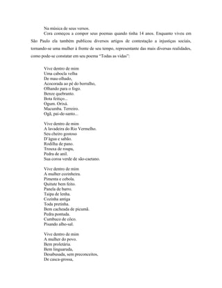 Na música de seus versos.
       Cora começou a compor seus poemas quando tinha 14 anos. Enquanto viveu em
São Paulo ela também publicou diversos artigos de contestação a injustiças sociais,
tornando-se uma mulher à frente de seu tempo, representante das mais diversas realidades,
como pode-se constatar em seu poema “Todas as vidas”:

       Vive dentro de mim
       Uma cabocla velha
       De mau-olhado,
       Acocorada ao pé do borralho,
       Olhando para o fogo.
       Benze quebranto.
       Bota feitiço...
       Ogum. Orixá.
       Macumba. Terreiro.
       Ogã, pai-de-santo...

       Vive dentro de mim
       A lavadeira do Rio Vermelho.
       Seu cheiro gostoso
       D’água e sabão.
       Rodilha de pano.
       Trouxa de roupa,
       Pedra de anil.
       Sua coroa verde de são-caetano.

       Vive dentro de mim
       A mulher cozinheira.
       Pimenta e cebola.
       Quitute bem feito.
       Panela de barro.
       Taipa de lenha.
       Cozinha antiga
       Toda pretinha.
       Bem cacheada de picumã.
       Pedra pontuda.
       Cumbuco de côco.
       Pisando alho-sal.

       Vive dentro de mim
       A mulher do povo.
       Bem proletária.
       Bem linguaruda,
       Desabusada, sem preconceitos,
       De casca-grossa,
 