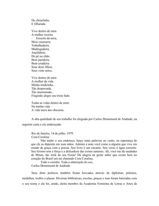 De chinelinha,
       E filharada.

       Vive dentro de mim
       A mulher roceira.
       - Enxerto da terra,
       Meio casmurra.
       Trabalhadeira.
       Madrugadeira.
       Analfabeta.
       De pé no chão.
       Bem parideira.
       Bem criadeira.
       Seus doze filhos,
       Seus vinte netos.

       Vive dentro de mim
       A mulher da vida.
       Minha irmãzinha...
       Tão desprezada,
       Tão murmurada...
       Fingindo alegre seu triste fado.

       Todas as vidas dentro de mim:
       Na minha vida –
       A vida mera das obscuras.

       A alta qualidade de seu trabalho foi elogiada por Carlos Drummond de Andrade, na
seguinte carta a ela endereçada:

       Rio de Janeiro, 14 de julho, 1979.
       Cora Coralina:
               Não tenho o seu endereço, lanço estas palavras ao vento, na esperança de
       que ele as deposite em suas mãos. Admiro e amo você como a alguém que vive em
       estado de graça com a poesia. Seu livro é um encanto. Seu verso é água corrente.
       Seu lirismo tem a força e a delicadeza das coisas naturais. Ah, você me dá saudades
       de Minas, tão irmã do seu Goiás! Dá alegria na gente saber que existe bem no
       coração do Brasil um ser chamado Cora Coralina.
               Todo o carinho. Toda a admiração do seu,
       Carlos Drummond de Andrade.

       Seus dons poéticos também foram louvados através de diplomas, prêmios,
medalhas, troféis e placas. Diversas bibliotecas, escolas, praças e ruas foram batizadas com
o seu nome e ela foi, ainda, eleita membro da Academia Feminina de Letras e Artes de
 