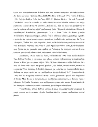 Goiás e da Academia Goiana de Letras. Sua obra encontra-se reunida nos livros Poemas
dos Becos de Goiás e Estórias Mais, 1965; Meu Livro de Cordel, 1976; Vintém de Cobre,
1983; Estórias da Casa Velha da Ponte, 1986; Os Meninos Verdes, 1986 e O Tesouro da
Casa Velha, 1989. Em todos eles ela revive memórias de sua infância, incluindo sua antiga
professora, Mestra Silvina (“E a mestra?.../Está no céu./ Tem nas mãos um grande livro de
ouro/ e ensina a soletrar/ os anjos”), os becos de Goiás (“Becos da minha terra.../ Becos de
assombração./ Românticos, pecaminosos...”) e a Casa Velha da Ponte (“Velho
documentário de passados tempos, vertente viva de estórias e lendas”), que abriga segredos
e mistérios de outros tempos, como a estória do recebedor dos quintos reais da Coroa
Portuguesa, Thebas Ruiz, que, segundo a lenda, teria roubado uma grande quantidade de
ouro da Coroa e enterrado-o no porão da Casa. Após descoberto o roubo, Ruiz envenenou-
se, a fim de não ser mandado para a cadeia em Portugal, e fez o mesmo com um de seus
escravos, para que ele não revelasse a ninguém o esconderijo do ouro.
       Atualmente, a Casa Velha da Ponte, construída em 1890, é um museu chamado
Casa de Cora Coralina e, em uma de suas salas, o visitante pode encontrar a simpática Sra.
Helena M. Lima que, através do projeto PROLER, busca incentivar o hábito da leitura. Para
isso, ela conta com a ajuda de “pílulas poéticas”, que trazem, em seu interior, trechos de
poemas de “Cora Coralina, de Goiás”, alcunha a ela conferida por Drummond através do
título de um artigo escrito por ele e publicado no Jornal do Brasil, de 27 de dezembro de
1980, onde faz a seguinte afirmação: “Cora Coralina, para mim a pessoa mais importante
de Goiás. Mais do que o Governador, as excelências parlamentares, os homens ricos e
influentes do Estado. Entretanto, uma velhinha sem posses, rica apenas de sua poesia, de
sua invenção, e identificada com a vida como é, por exemplo, uma estrada.”
       Visitar Goiás e a Casa de Cora Coralina é, ainda hoje, experimentar um pouco da
magia presente nos becos, casas e igrejas da cidade, tão bem expressa na obra dessa imortal
poetisa.
 