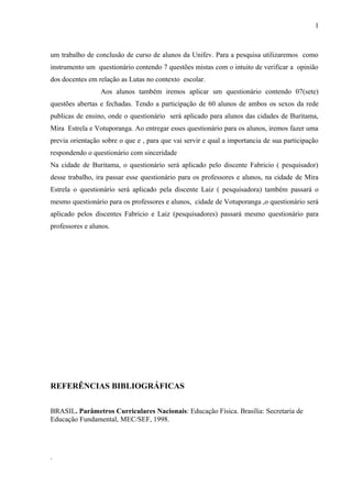 um trabalho de conclusão de curso de alunos da Unifev. Para a pesquisa utilizaremos como
instrumento um questionário contendo 7 questões mistas com o intuito de verificar a opinião
dos docentes em relação as Lutas no contexto escolar.
Aos alunos também iremos aplicar um questionário contendo 07(sete)
questões abertas e fechadas. Tendo a participação de 60 alunos de ambos os sexos da rede
publicas de ensino, onde o questionário será aplicado para alunos das cidades de Buritama,
Mira Estrela e Votuporanga. Ao entregar esses questionário para os alunos, iremos fazer uma
previa orientação sobre o que e , para que vai servir e qual a importancia de sua participação
respondendo o questionário com sinceridade
Na cidade de Buritama, o questionário será aplicado pelo discente Fabricio ( pesquisador)
desse trabalho, ira passar esse questionário para os professores e alunos, na cidade de Mira
Estrela o questionário será aplicado pela discente Laiz ( pesquisadora) também passará o
mesmo questionário para os professores e alunos, cidade de Votuporanga ,o questionário será
aplicado pelos discentes Fabricio e Laiz (pesquisadores) passará mesmo questionário para
professores e alunos.
REFERÊNCIAS BIBLIOGRÁFICAS
BRASIL. Parâmetros Curriculares Nacionais: Educação Física. Brasília: Secretaria de
Educação Fundamental, MEC/SEF, 1998.
.
1
0
 