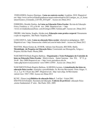 FERNANDES, Gustavo Henrique . Lutas no contexto escolar, Londrina .2010. Disponível
em:<http://www.uel.br/cef/demh/graduacao/arquivosdownload/tcc2011/antigos_tcc_ef_licenc
iatura/Gustavo_Fernandes_LEF100_2010.pdf> . Acesso em 20mai.2012
FERREIRA, Heraldo Simões. As Lutas na Educação Física Escolar. Revista de Educação
Física, Fortaleza, n. 135, p.36-44 nov. 2006. Disponível em : < http:
//www.revistadeeducacaofisica .com.br/artigos/2006.3/aslutas.pdf>.Acesso em :20mai.2012
FREIRE, João batista, Scaglia, Alcides josé. Educação como pratica corporal: Pensamento
e ação no magistério , São Paulo: Scipione,2003.
LANÇANOVA, Jader. Lutas na educação física escolar: alternativas pedagógicas. 2007.
Disponível em:< http://lutasescolar.vilabol.uol.com.br/index.html>. Acesso em 20mai.2012
MATTOS, Mauro Gomes de, JUNIOR, Adriano José Rossetto, BECHER, Shelly.
Metodologia da Pesquisa em Educação física: Construindo sua Monografia, Artigos e
Projetos.3ed.São Paulo: Phorte,2008.
NASCIMENTO,Paulo Rogério Barbosa . Organização e Trato Pedagógico do Conteúdo de
lutas na Educação Física Escolar : Motrivivência . Santa Catariana Ano XX, Nº 31, p.
36-49 Dez./2008 Disponivel em :< http://www.periodicos.ufsc.br
/index.php/motrivivencia/article/ view/14091/12950>. Acesso em :20mai.2012
NASCIMENTO,Paulo Rogério Barbosa, ALMEIDA,Luciano. A tematização das lutas na
educação física escolar :restrições e possibilidades. In: Revista Movimento. Porto Alegre. V.
13, n. 3, p. 91-110,set./dez.2007. Disponível em : http://seer.ufrgs .br/Movimento
/article/view/ 3567 /1968. Acesso em 20mai.2012
KUNZ , Elenor (org).Didática da educação física 1. 2.ed.Ijuí :Unijui,2001.
SÃO PAULO (Estado). Secretaria da Educação. Caderno do professor: educação física
,ensino fundamental- 6º série . São Paulo: SEE, 2009.
.
1
1
 