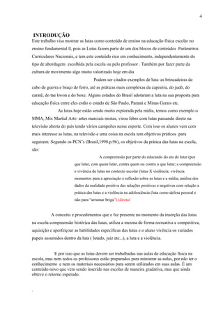 INTRODUÇÃO
Este trabalho visa mostrar as lutas como conteúdo de ensino na educação física escolar no
ensino fundamental ll, pois as Lutas fazem parte de um dos blocos de conteúdos Parâmetros
Curriculares Nacionais, e tem este conteúdo rico em conhecimento, independentemente do
tipo de abordagem escolhida pela escola ou pelo professor . Também por fazer parte da
cultura de movimento algo muito valorizado hoje em dia
Podem ser citados exemplos de luta: as brincadeiras de
cabo de guerra e braço de ferro, até as práticas mais complexas da capoeira, do judô, do
caratê, do tae kwon e do boxe. Alguns estados do Brasil adotaram a luta na sua proposta para
educação física entre eles estão o estado de São Paulo, Paraná e Minas Gerais etc.
As lutas hoje estão sendo muito explorada pela mídia, temos como exemplo o
MMA, Mix Martial Arts- artes marciais mistas, virou febre com lutas passando direto na
televisão aberta do pais tendo vários campeões nesse esporte. Com isso os alunos vem com
mais interesse as lutas, na televisão e uma coisa na escola tem objetivos práticos para
seguirem. Segundo os PCN’s (Brasil,1998.p.96), os objetivos da prática das lutas na escola,
são:
A compreensão por parte do educando do ato de lutar (por
que lutar, com quem lutar, contra quem ou contra o que lutar; a compreensão
e vivência de lutas no contexto escolar (lutas X violência; vivência
momentos para a apreciação e reflexão sobre as lutas e a mídia; análise dos
dados da realidade positiva das relações positivas e negativas com relação a
prática das lutas e a violência na adolescência (luta como defesa pessoal e
não para “arrumar briga”).(direta)
A conceito e procedimentos que e faz presente no momento da inserção das lutas
na escola compreensão histórica das lutas, utiliza a mesma de forma recreativa e competitiva,
aquisição e aperfeiçoar as habilidades especificas das lutas e o aluno vivência os variados
papeis assumidos dentro da luta ( lutado, juiz etc...), a luta e a violência.
E por isso que as lutas devem ser trabalhadas nas aulas de educação física na
escola, mas nem todos os professores estão preparados para ministrar as aulas, por não ter o
conhecimento e nem os materiais necessários para serem utilizados em suas aulas. É um
conteúdo novo que vem sendo inserido nas escolas de maneira gradativa, mas que ainda
obteve o retorno esperado.
.
4
 