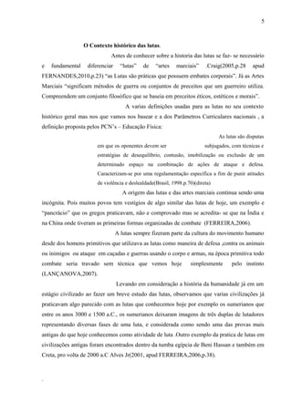 O Contexto histórico das lutas.
Antes de conhecer sobre a historia das lutas se faz- se necessário
e fundamental diferenciar “lutas” de “artes marciais” .Craig(2005,p.28 apud
FERNANDES,2010,p.23) “as Lutas são práticas que possuem embates corporais”. Já as Artes
Marciais “significam métodos de guerra ou conjuntos de preceitos que um guerreiro utiliza.
Compreendem um conjunto filosófico que se baseia em preceitos éticos, estéticos e morais”.
A varias definições usadas para as lutas no seu contexto
histórico geral mas nos que vamos nos basear e a dos Parâmetros Curriculares nacionais , a
definição proposta pelos PCN’s – Educação Física:
As lutas são disputas
em que os oponentes devem ser subjugados, com técnicas e
estratégias de desequilíbrio, contusão, imobilização ou exclusão de um
determinado espaço na combinação de ações de ataque e defesa.
Caracterizam-se por uma regulamentação específica a fim de punir atitudes
de violência e deslealdade(Brasil, 1998.p.70)(direta)
A origem das lutas e das artes marciais continua sendo uma
incógnita. Pois muitos povos tem vestígios de algo similar das lutas de hoje, um exemplo e
“pancrácio” que os gregos praticavam, não e comprovado mas se acredita- se que na Índia e
na China onde tiveram as primeiras formas organizadas de combate (FERREIRA,2006).
A lutas sempre fizeram parte da cultura do movimento humano
desde dos homens primitivos que utilizava as lutas como maneira de defesa ,contra os animais
ou inimigos ou ataque em caçadas e guerras usando o corpo e armas, na época primitiva todo
combate seria travado sem técnica que vemos hoje simplesmente pelo instinto
(LANÇANOVA,2007).
Levando em consideração a história da humanidade já em um
estágio civilizado ao fazer um breve estudo das lutas, observamos que varias civilizações já
praticavam algo parecido com as lutas que conhecemos hoje por exemplo os sumerianos que
entre os anos 3000 e 1500 a.C., os sumerianos deixaram imagens de três duplas de lutadores
representando diversas fases de uma luta, e considerada como sendo uma das provas mais
antigas do que hoje conhecemos como atividade de luta .Outro exemplo da pratica de lutas em
civilizações antigas foram encontrados dentro da tumba egípcia de Beni Hassan e também em
Creta, pro volta de 2000 a.C Alves Jr(2001, apud FERREIRA,2006,p.38).
.
5
 