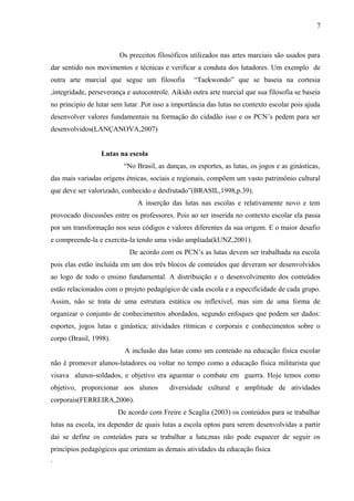 Os preceitos filosóficos utilizados nas artes marciais são usados para
dar sentido nos movimentos e técnicas e verificar a conduta dos lutadores. Um exemplo de
outra arte marcial que segue um filosofia “Taekwondo” que se baseia na cortesia
,integridade, perseverança e autocontrole. Aikido outra arte marcial que sua filosofia se baseia
no principio de lutar sem lutar .Por isso a importância das lutas no contexto escolar pois ajuda
desenvolver valores fundamentais na formação do cidadão isso e os PCN’s pedem para ser
desenvolvidos(LANÇANOVA,2007)
Lutas na escola
“No Brasil, as danças, os esportes, as lutas, os jogos e as ginásticas,
das mais variadas origens étnicas, sociais e regionais, compõem um vasto patrimônio cultural
que deve ser valorizado, conhecido e desfrutado”(BRASIL,1998,p.39).
A inserção das lutas nas escolas e relativamente novo e tem
provocado discussões entre os professores. Pois ao ser inserida no contexto escolar ela passa
por um transformação nos seus códigos e valores diferentes da sua origem. E o maior desafio
e compreende-la e exercita-la tendo uma visão ampliada(kUNZ,2001).
De acordo com os PCN’s as lutas devem ser trabalhada na escola
pois elas estão incluída em um dos três blocos de conteúdos que deveram ser desenvolvidos
ao logo de todo o ensino fundamental. A distribuição e o desenvolvimento dos conteúdos
estão relacionados com o projeto pedagógico de cada escola e a especificidade de cada grupo.
Assim, não se trata de uma estrutura estática ou inflexível, mas sim de uma forma de
organizar o conjunto de conhecimentos abordados, segundo enfoques que podem ser dados:
esportes, jogos lutas e ginástica; atividades rítmicas e corporais e conhecimentos sobre o
corpo (Brasil, 1998).
A inclusão das lutas como um conteúdo na educação física escolar
não é promover alunos-lutadores ou voltar no tempo como a educação física militarista que
visava alunos-soldados, e objetivo era aguentar o combate em guerra. Hoje temos como
objetivo, proporcionar aos alunos diversidade cultural e amplitude de atividades
corporais(FERREIRA,2006).
De acordo com Freire e Scaglia (2003) os conteúdos para se trabalhar
lutas na escola, ira depender de quais lutas a escola optou para serem desenvolvidas a partir
dai se define os conteúdos para se trabalhar a luta,mas não pode esquecer de seguir os
princípios pedagógicos que orientam as demais atividades da educação física
.
7
 