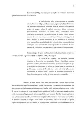 Nascimento(2008,p.45) cita algum exemplos de conteúdos para serem
aplicados na educação física escolar:
a) conhecimentos sobre o que estrutura as atividades:
rituais, filosofias, códigos, símbolos, regras, organização; b) conhecimentos
da dimensão técnico-tática: elementos técnicos básicos (bases/posturas,
golpes de ataque, golpes de defesa), princípios táticos elementares
(movimentações intencionais de caráter tático, contragolpes, fintas,
apreciação das distâncias...);c) conhecimentos de caráter crítico: brigas x
esportes de luta x artes marciais, a violência nas lutas, riscosdos esportes de
luta, a presença da mulher nos esportes de luta, a formação do mestre em
artes marciais/lutas, a multiplicação dos estilos de lutas, lutas clandestinas,
doping nas lutas, qualidade dos serviços prestados em academias de lutas,
métodos de treinamento, artes marciais e a relação com o crime e a política...
Já a construção do gesto nas lutas, também fazem parte dos objetivos a
serem explorados segundos os PCN’s (BRASIL,1998,p.97) requer:
A vivência de situações que envolvam perceber,
relacionar e desenvolver as capacidades físicas e habilidades motoras
presentes nas lutas praticadas na atualidade; vivência de situações em que
seja necessário compreender e utilizar as técnicas para as resoluções de
problemas em situações de luta (técnica e tática individual aplicadas aos
fundamentos de ataque e defesa); vivência de atividades que envolvam as
lutas, dentro do contexto escolar, de forma recreativa e competitiva.
Portanto, as lutas devem fazer parte dos conteúdos a serem desenvolvidos
nas aulas de educação física escolar no ensino fundamental , ressaltando-se que as lutas não
são somente as técnicas sistematizadas como Caratê e Judô. Mas jogos lúdicos como o cabo
de guerra, o empurrar e puxar, de deslocar o parceiro do local, as lutas representativas como
a luta chamada de briga de galo (alunos agachados, um tentando derrubar o outro), a luta do
saci (alunos de mãos dadas, somente com um pé no chão, tentando provocar o desequilíbrio
do parceiro, forçando o colega a tocar com o pé que estava elevado no chão), são apenas
alguns exemplos de como se trabalhar as lutas de forma estimulante e desafiadora na aula de
.
8
 