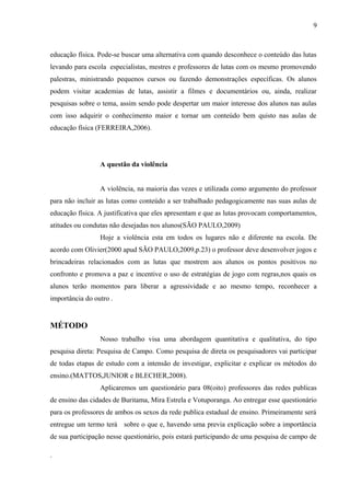 educação física. Pode-se buscar uma alternativa com quando desconhece o conteúdo das lutas
levando para escola especialistas, mestres e professores de lutas com os mesmo promovendo
palestras, ministrando pequenos cursos ou fazendo demonstrações específicas. Os alunos
podem visitar academias de lutas, assistir a filmes e documentários ou, ainda, realizar
pesquisas sobre o tema, assim sendo pode despertar um maior interesse dos alunos nas aulas
com isso adquirir o conhecimento maior e tornar um conteúdo bem quisto nas aulas de
educação física (FERREIRA,2006).
A questão da violência
A violência, na maioria das vezes e utilizada como argumento do professor
para não incluir as lutas como conteúdo a ser trabalhado pedagogicamente nas suas aulas de
educação física. A justificativa que eles apresentam e que as lutas provocam comportamentos,
atitudes ou condutas não desejadas nos alunos(SÃO PAULO,2009)
Hoje a violência esta em todos os lugares não e diferente na escola. De
acordo com Olivier(2000 apud SÃO PAULO,2009,p.23) o professor deve desenvolver jogos e
brincadeiras relacionados com as lutas que mostrem aos alunos os pontos positivos no
confronto e promova a paz e incentive o uso de estratégias de jogo com regras,nos quais os
alunos terão momentos para liberar a agressividade e ao mesmo tempo, reconhecer a
importância do outro .
MÉTODO
Nosso trabalho visa uma abordagem quantitativa e qualitativa, do tipo
pesquisa direta: Pesquisa de Campo. Como pesquisa de direta os pesquisadores vai participar
de todas etapas de estudo com a intensão de investigar, explicitar e explicar os métodos do
ensino.(MATTOS,JUNIOR e BLECHER,2008).
Aplicaremos um questionário para 08(oito) professores das redes publicas
de ensino das cidades de Buritama, Mira Estrela e Votuporanga. Ao entregar esse questionário
para os professores de ambos os sexos da rede publica estadual de ensino. Primeiramente será
entregue um termo terá sobre o que e, havendo uma previa explicação sobre a importância
de sua participação nesse questionário, pois estará participando de uma pesquisa de campo de
.
9
 