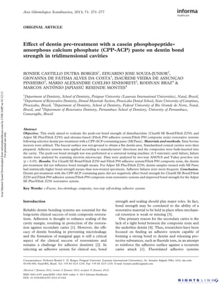 Acta Odontologica Scandinavica, 2013; 71: 271–277

ORIGINAL ARTICLE

Effect of dentin pre-treatment with a casein phosphopeptideamorphous calcium phosphate (CPP-ACP) paste on dentin bond
strength in tridimensional cavities

Acta Odontol Scand Downloaded from informahealthcare.com by UNICAMP on 01/12/13
For personal use only.

BONIEK CASTILLO DUTRA BORGES1, EDUARDO JOSE SOUZA-JUNIOR2,
GIOVANNA DE FÁTIMA ALVES DA COSTA3, ISAUREMI VIEIRA DE ASSUNÇAO
PINHEIRO3, MÁRIO ALEXANDRE COELHO SINHORETI2, RODIVAN BRAZ4 &
MARCOS ANTÔNIO JAPIASSÚ RESENDE MONTES4
1

Department of Dentistry, School of Dentistry, Potiguar University (Laureate International Universities), Natal, Brazil,
Department of Restorative Dentistry, Dental Materials Section, Piracicaba Dental School, State University of Campinas,
Piracicaba, Brazil, 3Department of Dentistry, School of Dentistry, Federal University of Rio Grande do Norte, Natal,
Brazil, and 4Department of Restorative Dentistry, Pernambuco School of Dentistry, University of Pernambuco,
Camaragibe, Brazil

2

Abstract
Objective. This study aimed to evaluate the push-out bond strength of dimethacrylate (Clearﬁl SE Bond/Filtek Z250; and
Adper SE Plus/Filtek Z250) and silorane-based (Filtek P90 adhesive system/Filtek P90 composite resin) restorative systems
following selective dentin pre-treatment with a CPP-ACP-containing paste (MI Paste). Materials and methods. Sixty bovine
incisors were utilized. The buccal surface was wet-ground to obtain a ﬂat dentin area. Standardized conical cavities were then
prepared. Adhesive systems were applied according to manufacturers’ directions and the composites were bulk-inserted into
the cavity. The push-out bond strength test was performed at a universal testing machine (0.5 mm/min) until failure; failure
modes were analyzed by scanning electron microscopy. Data were analyzed by two-way ANOVA and Tukey post-hoc test
(p < 0.05). Results. For Clearﬁl SE Bond/Filtek Z250 and Filtek P90 adhesive system/Filtek P90 composite resin, the dentin
pre-treatment did not inﬂuence bond strength means. For Adper SE Plus/Filtek Z250, dentin samples treated with MI Paste
had statistically higher bond strength means than non-treated specimens. Adhesive failures were more frequent. Conclusion.
Dentin pre-treatment with the CPP-ACP containing paste did not negatively affect bond strength for Clearﬁl SE Bond/Filtek
Z250 and Filtek P90 adhesive system/Filtek P90 composite resin restorative systems and improved bond strength for the Adper
SE Plus/Filtek Z250 restorative system.

Key Words: c-Factor, low-shrinkage composite, two-step self-etching adhesive systems

Introduction
Reliable dentin bonding systems are essential for the
long-term clinical success of resin composite restorations. Adhesion is thought to enhance sealing of the
cavity margin, resulting in protection of the restoration against secondary caries [1]. However, the efﬁcacy of dentin bonding in preventing microleakage
and the formation of marginal gaps is still a critical
aspect of the clinical success of restorations and
remains a challenge for adhesive dentistry [2]. In
selecting an adhesive system for clinical use, bond

strength and sealing should play major roles. In fact,
bond strength may be correlated to the ability of a
restorative material to be held in place when mechanical retention is weak or missing [3].
One primary reason for the secondary caries is the
lack of a tight bond between the composite resin and
the underline dentin [4]. Thus, researchers have been
focused on ﬁnding an adhesive system capable of
forming a strong bond to dentin and releasing protective substances, such as ﬂuoride ions, in an attempt
to reinforce the adhesive surface against a recurrent
caries attack [1]. Fluoridated adhesive systems

Correspondence: Professor Boniek C. D. Borges, Potiguar University (Laureate International Universities), Av. Senador Salgado Filho 1610, zip-code:
59.056-000, Natal-RN, Brazil. Tel: +55 84 3215 1230. Fax: +55 84 3215 1230. E-mail: boniek.castillo@gmail.com
(Received 5 January 2012; revised 12 January 2012; accepted 31 January 2012)
ISSN 0001-6357 print/ISSN 1502-3850 online Ó 2013 Informa Healthcare
DOI: 10.3109/00016357.2012.671364

 
