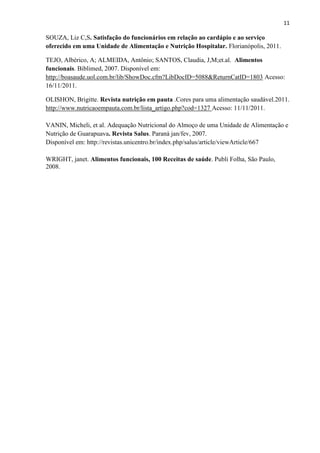 11

SOUZA, Liz C,S. Satisfação do funcionários em relação ao cardápio e ao serviço
oferecido em uma Unidade de Alimentação e Nutrição Hospitalar. Florianópolis, 2011.

TEJO, Albérico, A; ALMEIDA, Antônio; SANTOS, Claudia, J,M;et.al. Alimentos
funcionais. Biblimed, 2007. Disponível em:
http://boasaude.uol.com.br/lib/ShowDoc.cfm?LibDocID=5088&ReturnCatID=1803 Acesso:
16/11/2011.

OLISHON, Brigitte. Revista nutrição em pauta .Cores para uma alimentação saudável.2011.
http://www.nutricaoempauta.com.br/lista_artigo.php?cod=1327 Acesso: 11/11/2011.

VANIN, Micheli, et al. Adequação Nutricional do Almoço de uma Unidade de Alimentação e
Nutrição de Guarapuava. Revista Salus. Paraná jan/fev, 2007.
Disponível em: http://revistas.unicentro.br/index.php/salus/article/viewArticle/667

WRIGHT, janet. Alimentos funcionais, 100 Receitas de saúde. Publi Folha, São Paulo,
2008.
 