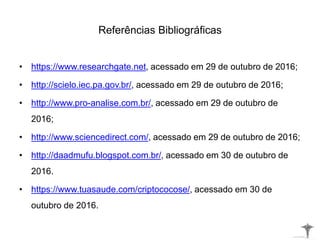 Referências Bibliográficas
• https://www.researchgate.net, acessado em 29 de outubro de 2016;
• http://scielo.iec.pa.gov.br/, acessado em 29 de outubro de 2016;
• http://www.pro-analise.com.br/, acessado em 29 de outubro de
2016;
• http://www.sciencedirect.com/, acessado em 29 de outubro de 2016;
• http://daadmufu.blogspot.com.br/, acessado em 30 de outubro de
2016.
• https://www.tuasaude.com/criptococose/, acessado em 30 de
outubro de 2016.
 