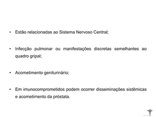 • Estão relacionadas ao Sistema Nervoso Central;
• Infecção pulmonar ou manifestações discretas semelhantes ao
quadro gripal;
• Acometimento geniturinário;
• Em imunocomprometidos podem ocorrer disseminações sistêmicas
e acometimento da próstata.
 