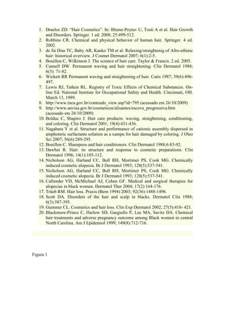 1. Draelos ZD. “Hair Cosmetics”. In: Blume-Peytav U, Tosti A et al. Hair Growth
and Disorders. Springer. 1 ed. 2008; 25:499-512.
2. Robbins CR. Chemical and physical behavior of human hair. Springer. 4 ed.
2002.
3. de Sá Dias TC, Baby AR, Kanko TM et al. Relaxing/straightenig of Afro-ethinic
hair: historical overview. J Cosmet Dermatol 2007; 6(1):2-5.
4. Bouillon C, Wilkinson J. The science of hair care. Taylor & Francis. 2 ed. 2005.
5. Cannell DW. Permanent waving and hair straightening. Clin Dermatol 1988;
6(3): 71-82.
6. Wickett RR Permanent waving and straightening of hair. Cutis 1987; 39(6):496-
497.
7. Lewis RJ, Tatken RL. Registry of Toxic Effects of Chemical Substances. On-
line Ed. National Institute for Occupational Safety and Health. Cincinnati, OH.
March 13, 1989.
8. http://www.inca.gov.br/conteudo_view.asp?id=795 (acessado em 26/10/2009)
9. http://www.anvisa.gov.br/cosmeticos/alisantes/escova_progressiva.htm
(acessado em 26/10/2009)
10. Bolduc C, Shapiro J. Hair care products: waving, straightening, conditioning,
and coloring. Clin Dermatol 2001; 19(4):431-436.
11. Nagahara Y et al. Structure and performance of cationic assembly dispersed in
amphoteric surfactants solution as a xampu for hair damaged by coloring. J Oleo
Sci 2007; 56(6):289-295.
12. Bouillon C. Shampoos and hair conditioners. Clin Dermatol 1988;6:83-92.
13. Dawber R. Hair: its structure and response to cosmetic preparations. Clin
Dermatol 1996; 14(1):105-112.
14. Nicholson AG, Harland CC, Bull RH, Mortimer PS, Cook MG. Chemically
induced cosmetic alopecia. Br J Dermatol 1993; 128(5):537-541.
15. Nicholson AG, Harland CC, Bull RH, Mortimer PS, Cook MG. Chemically
induced cosmetic alopecia. Br J Dermatol 1993; 128(5):537-541.
16. Callender VD, McMichael AJ, Cohen GF. Medical and surgical therapies for
alopecias in black women. Dermatol Ther 2004; 17(2):164-176.
17. Trüeb RM. Hair loss. Praxis (Bern 1994) 2003; 92(36):1488-1496.
18. Scott DA. Disorders of the hair and scalp in blacks. Dermatol Clin 1988;
6(3):387-395.
19. Gummer CL. Cosmetics and hair loss. Clin Exp Dermatol 2002; 27(5):418- 421.
20. Blackmore-Prince C, Harlow SD, Gargiullo P, Lee MA, Savitz DA. Chemical
hair treatments and adverse pregnancy outcome among Black women in central
North Carolina. Am J Epidemiol 1999; 149(8):712-716.
Figura 1
 