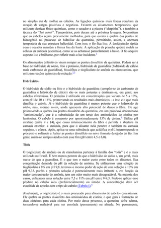 no simples ato de molhar os cabelos. As ligações químicas mais fracas resultam da
atração de cargas positivas e negativas. Existem os alisamentos temporários, que
utilizam técnicas físico-químicas, como o secador e a piastra (“chapinha”), e também a
técnica do “hot comb”. Temporários, pois duram até a próxima lavagem. Necessitam
que os cabelos sejam previamente molhados, para que ocorra a quebra das pontes de
hidrogênio no processo de hidrólise da queratina, permitindo, assim, a abertura
temporária de sua estrutura helicoidal. Com isso, o fio fica liso. A desidratação rápida
com o secador mantém a forma lisa da haste. A aplicação da prancha quente molda as
células da cutícula (escamas), como se as achatasse paralelamente à haste. O fio adquire
aspecto liso e brilhante, por refletir mais a luz incidente.1
Os alisamentos definitivos visam romper as pontes dissulfeto da queratina. Podem ser à
base de hidróxido de sódio, lítio e potássio, hidróxido de guanidina (hidróxido de cálcio
mais carbonato de guanidina), bissulfitos e tioglicolato de amônia ou etanolamina, que
utilizam reações químicas de redução.2,3
Hidróxidos
O hidróxido de sódio ou lítio e o hidróxido de guanidina (compõe-se de carbonato de
guanidina e hidróxido de cálcio) são os mais potentes e destinam-se, em geral, aos
cabelos afroétnicos. O primeiro é utilizado em concentrações que variam de 5 a 10%,
com pH de 10 a 14%, promovendo os resultados mais dramáticos - e isso é o que mais
danifica o cabelo. Já o hidróxido de guanidina é menos potente que o hidróxido de
sódio, mas, mesmo assim, ainda apresenta alto potencial de danos à fibra. Ele age
promovendo a quebra das pontes dissulfeto da queratina, em um processo denominado
“lantionização”, que é a substituição de um terço dos aminoácidos de cistina por
lantionina. O cabelo é composto por aproximadamente 15% de cistina.4
Utiliza pH
alcalino (entre 9 e 14), que causa intumescimento da fibra e permite a abertura da
camada exterior, a cutícula, para que o alisante nela penetre e também na camada
seguinte, o córtex. Após, aplica-se uma substância que acidifica o pH, interrompendo o
processo e voltando a fechar as pontes dissulfeto no novo formato desejado do fio. Em
geral, usam-se xampus ácidos com esse fim (pH entre 4,5 e 6,0).
Tióis
O tioglicolato de amônio ou de etanolamina pertence à família dos “tióis” e é o mais
utilizado no Brasil. É bem menos potente do que o hidróxido de sódio e, em geral, mais
suave do que a guanidina. É o que tem o maior custo entre todos os alisantes. Sua
concentração depende do pH da solução de amônia. Se utilizarmos uma solução de
tioglicolato a 6% em pH 9,8, teremos o mesmo poder de ação de uma solução a 10% em
pH 9,35, porém a primeira solução é potencialmente mais irritante e, em função da
maior concentração de amônia, tem um odor muito mais desagradável. Na maioria dos
casos, utilizamos uma solução entre 7,5 e 11% em pH entre 9-9,3. Pode-se aplicar esse
produto no cabelo seco (preferencialmente) ou úmido. A concentração deve ser
escolhida de acordo com o tipo do cabelo (Tabela I).4
Atualmente, o tioglicolato é o mais procurado para alisamento de cabelos caucasianos.
Ele quebra as pontes dissulfeto dos aminoácidos de cistina, o que gera a formação de
duas cisteínas para cada cistina. Por meio desse processo, a queratina sofre edema,
tornando-se maleável para ser enrolada (permanente) ou alisada. No permanente,
 