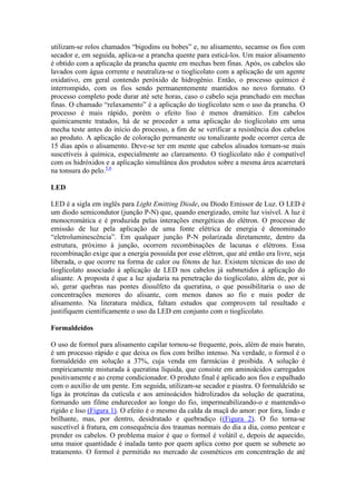 utilizam-se rolos chamados “bigodins ou bobes” e, no alisamento, secamse os fios com
secador e, em seguida, aplica-se a prancha quente para esticá-los. Um maior alisamento
é obtido com a aplicação da prancha quente em mechas bem finas. Após, os cabelos são
lavados com água corrente e neutraliza-se o tioglicolato com a aplicação de um agente
oxidativo, em geral contendo peróxido de hidrogênio. Então, o processo químico é
interrompido, com os fios sendo permanentemente mantidos no novo formato. O
processo completo pode durar até sete horas, caso o cabelo seja pranchado em mechas
finas. O chamado “relaxamento” é a aplicação do tioglicolato sem o uso da prancha. O
processo é mais rápido, porém o efeito liso é menos dramático. Em cabelos
quimicamente tratados, há de se proceder a uma aplicação do tioglicolato em uma
mecha teste antes do início do processo, a fim de se verificar a resistência dos cabelos
ao produto. A aplicação de coloração permanente ou tonalizante pode ocorrer cerca de
15 dias após o alisamento. Deve-se ter em mente que cabelos alisados tornam-se mais
suscetíveis à química, especialmente ao clareamento. O tioglicolato não é compatível
com os hidróxidos e a aplicação simultânea dos produtos sobre a mesma área acarretará
na tonsura do pelo.5,6
LED
LED é a sigla em inglês para Light Emitting Diode, ou Diodo Emissor de Luz. O LED é
um diodo semicondutor (junção P-N) que, quando energizado, emite luz visível. A luz é
monocromática e é produzida pelas interações energéticas do elétron. O processo de
emissão de luz pela aplicação de uma fonte elétrica de energia é denominado
“eletroluminescência”. Em qualquer junção P-N polarizada diretamente, dentro da
estrutura, próximo à junção, ocorrem recombinações de lacunas e elétrons. Essa
recombinação exige que a energia possuída por esse elétron, que até então era livre, seja
liberada, o que ocorre na forma de calor ou fótons de luz. Existem técnicas do uso de
tioglicolato associado à aplicação de LED nos cabelos já submetidos à aplicação do
alisante. A proposta é que a luz ajudaria na penetração do tioglicolato, além de, por si
só, gerar quebras nas pontes dissulfeto da queratina, o que possibilitaria o uso de
concentrações menores do alisante, com menos danos ao fio e mais poder de
alisamento. Na literatura médica, faltam estudos que comprovem tal resultado e
justifiquem cientificamente o uso da LED em conjunto com o tioglicolato.
Formaldeídos
O uso de formol para alisamento capilar tornou-se frequente, pois, além de mais barato,
é um processo rápido e que deixa os fios com brilho intenso. Na verdade, o formol é o
formaldeído em solução a 37%, cuja venda em farmácias é proibida. A solução é
empiricamente misturada à queratina líquida, que consiste em aminoácidos carregados
positivamente e ao creme condicionador. O produto final é aplicado aos fios e espalhado
com o auxílio de um pente. Em seguida, utilizam-se secador e piastra. O formaldeído se
liga às proteínas da cutícula e aos aminoácidos hidrolizados da solução de queratina,
formando um filme endurecedor ao longo do fio, impermeabilizando-o e mantendo-o
rígido e liso (Figura 1). O efeito é o mesmo da calda da maçã do amor: por fora, lindo e
brilhante, mas, por dentro, desidratado e quebradiço ((Figura 2). O fio torna-se
suscetível à fratura, em consequência dos traumas normais do dia a dia, como pentear e
prender os cabelos. O problema maior é que o formol é volátil e, depois de aquecido,
uma maior quantidade é inalada tanto por quem aplica como por quem se submete ao
tratamento. O formol é permitido no mercado de cosméticos em concentração de até
 