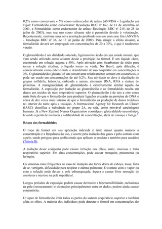 0,2% como conservante e 5% como endurecedor de unhas (ANVISA - Legislação em
vigor: Formaldeído como conservante: Resolução RDC nº 162, de 11 de setembro de
2001, e Formaldeído como endurecedor de unhas: Resolução RDC nº 215, de 25 de
julho de 2005), mas seu uso como alisante não é permitido devido à volatização.
Recentemente, emitiuse uma nova resolução proibindo seu uso com esse fim (ANVISA
- Resolução RDC nº 36, de 17 de junho de 2009). Para atingir o efeito alisante, o
formaldeído deverá ser empregado em concentrações de 20 a 30%, o que é totalmente
vetado.
O glutaraldeído é um dialdeído saturado, ligeiramente ácido em seu estado natural, que
vem sendo utilizado como alisante desde a proibição do formol. É um líquido claro,
encontrado em solução aquosa a 50%. Após ativação com bicarbonato de sódio para
tornar a solução alcalina, o líquido torna- se verde. No Brasil, após diluição, é
comercializado como esterilizante e desinfetante de uso hospitalar em concentrações a
2%. O glutaraldeído (glutaral) é um conservante relativamente comum em cosméticos, e
pode ser usado em concentrações de até 0,2%. Sua atividade se deve à alquilação de
grupos sulfidrila, hidroxila, carboxila e amino, alterando DNA, RNA e síntese de
proteínas. A mutagenicidade do glutaraldeído é extremamente similar àquela do
formaldeído. A exposição por inalação ao glutaraldeído e ao formaldeído resulta em
danos aos tecidos do trato respiratório superior. O glutaraldeído é de seis a oito vezes
mais forte do que o formaldeído para produzir ligações cruzadas na proteína do DNA e
cerca de dez vezes mais intenso do que o formaldeído na produção de danos teciduais
no interior do nariz após a inalação. A Internacional Agency for Research on Câncer
(IARC) classifica a substância no grupo 2A, ou seja, como provável carcinógeno
humano. Já a New Zealand Nurses Organization considera o glutaraldeído neurotóxico,
levando à perda de memória e à dificuldade de concentração, além de cansaço e fadiga.6
Riscos dos formaldeídos
O risco do formol em sua aplicação indevida é tanto maior quanto maiores a
concentração e a frequência do uso, e ocorre pela inalação dos gases e pelo contato com
a pele, sendo perigoso para profissionais que aplicam o produto e também para usuários
(Tabela II).
A inalação desse composto pode causar irritação nos olhos, nariz, mucosas e trato
respiratório superior. Em altas concentrações, pode causar bronquite, pneumonia ou
laringite.
Os sintomas mais frequentes no caso de inalação são fortes dores de cabeça, tosse, falta
de ar, vertigem, dificuldade para respirar e edema pulmonar. O contato com o vapor ou
com a solução pode deixar a pele esbranquiçada, áspera e causar forte sensação de
anestesia e necrose na pele superficial.
Longos períodos de exposição podem causar dermatite e hipersensibilidade, rachaduras
na pele (ressecamento) e ulcerações principalmente entre os dedos; podem ainda causar
conjuntivite.
O vapor de formaldeído irrita todas as partes do sistema respiratório superior e também
afeta os olhos. A maioria dos indivíduos pode detectar o formol em concentrações tão
 