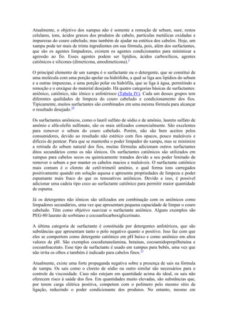Atualmente, o objetivo dos xampus não é somente a remoção de sebum, suor, restos
celulares, íons, ácidos graxos dos produtos de cabelo, partículas metálicas oxidadas e
impurezas do couro cabeludo, mas também de ajudar na estética dos cabelos. Hoje, um
xampu pode ter mais de trinta ingredientes em sua fórmula, pois, além dos surfactantes,
que são os agentes limpadores, existem os agentes condicionantes para minimizar a
agressão ao fio. Esses agentes podem ser lipídios, ácidos carboxílicos, agentes
catiônicos e silicones (dimeticona, amodimeticona).1
O principal elemento de um xampu é o surfactante ou o detergente, que se constitui de
uma molécula com uma porção apolar ou hidrófoba, a qual se liga aos lipídios do sebum
e a outras impurezas, e uma porção polar ou hidrófila, que se liga à água, permitindo a
remoção e o enxágue do material desejado. Há quatro categorias básicas de surfactantes:
aniônico, catiônico, não iônico e anfotérioco (Tabela IV). Cada um desses grupos tem
diferentes qualidades de limpeza do couro cabeludo e condicionamento dos fios.
Tipicamente, muitos surfactantes são combinados em uma mesma fórmula para alcançar
o resultado desejado.10
Os surfactantes aniônicos, como o lauril sulfato de sódio e de amônio, laureto sulfato de
amônio e alfa-olefin sulfonato, são os mais utilizados comercialmente. São excelentes
para remover o sebum do couro cabeludo. Porém, não são bem aceitos pelos
consumidores, devido ao resultado não estético com fios opacos, pouco maleáveis e
difíceis de pentear. Para que se mantenha o poder limpador do xampu, mas se minimize
a retirada do sebum natural dos fios, muitas fórmulas adicionam outros surfactantes
ditos secundários como os não iônicos. Os surfactantes catiônicos são utilizados em
xampus para cabelos secos ou quimicamente tratados devido a seu poder limitado de
remover o sebum e por manter os cabelos macios e maleáveis. O surfactante catiônico
mais comum é o cloreto de cetil-trimetil amônio, o qual forma íons carregados
positivamente quando em solução aquosa e apresenta propriedades de limpeza e poder
espumante mais fraco do que os tensoativos aniônicos. Devido a isso, é possível
adicionar uma cadeia tipo coco ao surfactante catiônico para permitir maior quantidade
de espuma.
Já os detergentes não iônicos são utilizados em combinação com os aniônicos como
limpadores secundários, uma vez que apresentam pequena capacidade de limpar o couro
cabeludo. Têm como objetivo suavizar o surfactante aniônico. Alguns exemplos são
PEG-80 laurato de sorbitano e cocoanfocarboxiglicerinato.
A última categoria de surfactante é constituída por detergentes anfotéricos, que são
substâncias que apresentam tanto o polo negativo quanto o positivo. Isso faz com que
eles se comportem como detergente catiônico em pH baixo e como aniônico em altos
valores de pH. São exemplos cocodietanolamina, betaínas, cocoamidopropilbetaína e
cocoanfoacetato. Esse tipo de surfactante é usado em xampus para bebês, uma vez que
não irrita os olhos e também é indicado para cabelos finos.11
Atualmente, existe uma forte propaganda negativa sobre a presença de sais na fórmula
de xampu. Os sais como o cloreto de sódio ou outro similar são necessários para o
controle da viscosidade. Caso não estejam em quantidade acima do ideal, os sais não
oferecem risco à saúde dos fios. Em quantidades muito elevadas, são substâncias que,
por terem carga elétrica positiva, competem com o polímero pelo mesmo sítio de
ligação, reduzindo o poder condicionante dos produtos. No entanto, mesmo em
 
