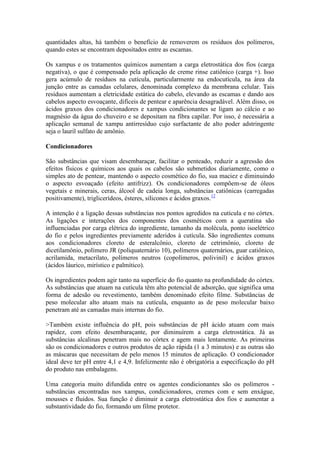 quantidades altas, há também o benefício de removerem os resíduos dos polímeros,
quando estes se encontram depositados entre as escamas.
Os xampus e os tratamentos químicos aumentam a carga eletrostática dos fios (carga
negativa), o que é compensado pela aplicação de creme rinse catiônico (carga +). Isso
gera acúmulo de resíduos na cutícula, particularmente na endocutícula, na área da
junção entre as camadas celulares, denominada complexo da membrana celular. Tais
resíduos aumentam a eletricidade estática do cabelo, elevando as escamas e dando aos
cabelos aspecto esvoaçante, difíceis de pentear e aparência desagradável. Além disso, os
ácidos graxos dos condicionadores e xampus condicionantes se ligam ao cálcio e ao
magnésio da água do chuveiro e se depositam na fibra capilar. Por isso, é necessária a
aplicação semanal de xampu antirresíduo cujo surfactante de alto poder adstringente
seja o lauril sulfato de amônio.
Condicionadores
São substâncias que visam desembaraçar, facilitar o penteado, reduzir a agressão dos
efeitos físicos e químicos aos quais os cabelos são submetidos diariamente, como o
simples ato de pentear, mantendo o aspecto cosmético do fio, sua maciez e diminuindo
o aspecto esvoaçado (efeito antifrizz). Os condicionadores compõem-se de óleos
vegetais e minerais, ceras, álcool de cadeia longa, substâncias catiônicas (carregadas
positivamente), triglicerídeos, ésteres, silicones e ácidos graxos.12
A intenção é a ligação dessas substâncias nos pontos agredidos na cutícula e no córtex.
As ligações e interações dos componentes dos cosméticos com a queratina são
influenciadas por carga elétrica do ingrediente, tamanho da molécula, ponto isoelétrico
do fio e pelos ingredientes previamente aderidos à cutícula. São ingredientes comuns
aos condicionadores cloreto de esteralcônio, cloreto de cetrimônio, cloreto de
dicetilamônio, polímero JR (poliquaternário 10), polímeros quaternários, guar catiônico,
acrilamida, metacrilato, polímeros neutros (copolímeros, polivinil) e ácidos graxos
(ácidos láurico, mirístico e palmítico).
Os ingredientes podem agir tanto na superfície do fio quanto na profundidade do córtex.
As substâncias que atuam na cutícula têm alto potencial de adsorção, que significa uma
forma de adesão ou revestimento, também denominado efeito filme. Substâncias de
peso molecular alto atuam mais na cutícula, enquanto as de peso molecular baixo
penetram até as camadas mais internas do fio.
>Também existe influência do pH, pois substâncias de pH ácido atuam com mais
rapidez, com efeito desembaraçante, por diminuírem a carga eletrostática. Já as
substâncias alcalinas penetram mais no córtex e agem mais lentamente. As primeiras
são os condicionadores e outros produtos de ação rápida (1 a 3 minutos) e as outras são
as máscaras que necessitam de pelo menos 15 minutos de aplicação. O condicionador
ideal deve ter pH entre 4,1 e 4,9. Infelizmente não é obrigatória a especificação do pH
do produto nas embalagens.
Uma categoria muito difundida entre os agentes condicionantes são os polímeros -
substâncias encontradas nos xampus, condicionadores, cremes com e sem enxágue,
mousses e fluidos. Sua função é diminuir a carga eletrostática dos fios e aumentar a
substantividade do fio, formando um filme protetor.
 