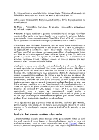 Os polímeros ligam-se ao cabelo por três tipos de ligação (iônica e covalente, pontes de
hidrogênio e forças de atração de Van Der Waals) e são classificados em:
a) Catiônicos: poliquaternário de amônio, dimetil amônio, cloreto de estearalconium ou
de cetrimonium.
b) Mono e Polipeptídeos: hidrolisado de proteínas (aminoácidos), polipeptídeos
derivados do colágeno.
O tamanho e o peso molecular do polímero influenciam em sua absorção e dispersão
através da fibra capilar e sua ligação ligação com a queratina. Os polímeros de baixo
peso molecular difundem-se no interior da fibra (PM de 10 mil a 250 mil), enquanto os
de alto peso molecular difundem-se na superfície da fibra (acima de 250 mil).
Além disso, a carga elétrica dos fios permite maior ou menor ligação dos polímeros. A
maioria dos cosméticos capilares tem pH mais alcalino do que o pH do fio, carregando-
os negativamente e facilitando a ligação dos polímeros catiônicos. Os polímeros
catiônicos têm difícil remoção por xampus comuns (resíduos). Os polipeptídeos ligam-
se à fibra por terem muitos pontos iônicos e sítios de ligações polares. São moléculas
grandes e possuem áreas para ligações de Van Der Waals. Já os monômeros de
proteínas (metionina, tirosina, triptofano), quando em soluções aquosas, têm peso
molecular baixo e penetram no interior da fibra.
Atualmente, o agente mais utilizado como condicionador é o silicone. Os silicones
como ciclopentasiloxane, dimeticonol, dimeticona e amodimeticona têm efeito filme e
protegem o fio das altas temperaturas do secador e da prancha, pois difundem o calor ao
longo da fibra. Também refletem a luz, o que aumenta o brilho. Os silicones auxiliam a
achatar os queratinócitos anucleados da cutícula, o que faz com que as escamas não
desprendam umas das outras e ajuda a manter os cabelos desembaraçados.
Recentemente, o cuidado com o fio incluiu a utilização de filtros solares. Eles foram
inicialmente usados para a preservação dos produtos capilares da ação da luz solar, mas
hoje se sabe que esses filtros agem nos fios minimizando a degradação do triptofano e a
quebra das ligações das pontes dissulfídicas pelos raios UVB através de sua absorção.
Exemplos são incroquat UV 283, merquat e escalol HP 610. Os filtros solares
quaternizados como o cloreto de cinamidopropil trimetil amônio e
dimetilpabamidopropil laurdimonium tosylato têm carga elétrica positiva, que se liga ao
fio com carga elétrica negativa, formando um filme protetor que o envolve. Todos esses
produtos devem ser reaplicados quando os fios são molhados.
>Vale aqui ressaltar que a aplicação tópica de nutrientes, vitaminas, pró-vitaminas,
pantenol, dentre outros anunciados nos xampus e condicionadores não altera em nada a
estrutura do fio, não havendo qualquer comprovação científica de benefício em sua
utilização.
Implicações dos tratamentos cosméticos na haste capilar
A literatura médica apresenta alguns possíveis efeitos pósalisamento: fratura da haste
(em geral, no ponto da junção da parte previamente alisada com o cabelo novo que está
sendo quimicamente tratado ou mesmo na parte distal do cabelo) (Figura 4), alopecia
cicatricial, síndrome da degeneração folicular (hot comb alopecia, cujo nome tende a ser
 