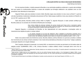 A RELAÇÃO ENTRE CULTURA E EDUCAÇÃO EM BOURDIEU
Israel Serique dos Santos
Em tal conjuntura familiar, a história pessoal de Bourdieu e sua caminhada acadêmica evidenciam o quanto este sociólogo
teve que superar os condicionantes históricos e sociais até completar sua formação intelectual e ser projetado como um dos
pensadores mais relevantes de nossa época.
Segundo Pereira, após seus estudos no ensino médio, Bourdieu seguiu seus estudos no Liceu Loius Le-Grand,2
o qual era
uma das importantes e tradicionais instituições educacionais de Paris. Neste espaço acadêmico iniciou seus estudos em filosofia no
ano de 1951 e graduou-se em 1964.
Após este período, Bourdieu prestou serviço militar na Argélia.3
E, segundo Wacquant, é neste contexto conflitual que
Bourdieu passa por um processo de conversão da filosofia para à sociologia.
Essa vivência imediata das dolorosas realidades das guerras travadas pela França contra o nacionalismo argelino
mudou o destino intelectual de Bourdieu para sempre: a experiência despertou seu interesse pela sociedade argelina, de
um ponto de vista político e científico social (apud PEREIRA, s.a., p. 12).
Segundo Nogueira, a contribuição de Bourdieu se deu especialmente em suas pesquisas e teorizações sobre os
mecanismos das relações de poder no campo cultural.
[...] Os estudos produzidos por ele são hoje referências, dada a fertilidade de instrumentos conceituais para a
compreensão das estratégias de reprodução da sociedade, das lutas simbólicas travadas pela apropriação de bens que,
no plano cultural, são realizadas por agentes sociais visando ao monopólio da competência e poder [...] (2011, p. 68).
Desta nova postura diante dos fenômenos sociais, Bourdieu elaborou profícua literatura na qual seus conceitos e análises
dos movimentos de seu tempo se fazem presentes. E dos muitos temas abordados por Bourdieu em seus livros,4
artigos e palestras,
a educação desponta com singular destaque.
Este “propósito obstinado de desvendar, de maneira fértil, os mecanismos de poder que permeiam as intrincadas redes de
relações sociais” (GUIMARÃES, 2002, p. 86), conduziu Bourdieu a realizar análises críticas à educação tendo como foco as
2
Mesmo diante de uma condição social desfavorável, Bourdieu destacou-se nos estudos por seu esforço. Tal espírito aplicado foi reconhecido por meio de
uma bolsa de estudos para o ensino médio.
3
Neste período a Argélia lutava por sua independência, visto ser uma colônia francesa. Bourdieu publicou o livro Sociologie de L’Algerie (1958), no qual
evidencia que os argelinos haviam sido espoliados dos seus bens pela lei Warnier, de 1873. Esta lei permitia que os franceses tomassem terras dos argelinos
e vendessem a imigrantes.
4
Uma de suas primeiras obras foi Lês Héritiers, lês Édudiants et l aculture, escrito juntamente com Jean-Claude Passeron (CATANI, s.a., p.17).
 
