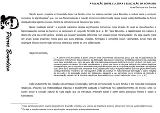 A RELAÇÃO ENTRE CULTURA E EDUCAÇÃO EM BOURDIEU
Israel Serique dos Santos
Sendo assim, presente e fomentada tanto na família como no sistema escolar, para Bourdieu a cultura seria o conjunto
complexo de significações7
que, por sua hierarquização e relação direta com determinada classe social, estão distribuídas de forma
desigual pelos agentes sociais, dentro da estrutura social desejável por estes.
Nesta realidade social,8
o aspecto valorativo destas significações tornam-se meio através do qual as classificações e
hierarquizações sociais se fazem e se perpetuam. E, segundo Almeida (s.a., p. 46) “para Bourdieu, a classificação dos valores é
objeto de uma luta entre grupos sociais que ocupam posições diferentes num espaço social hierarquizado”. Ou seja, quanto mais
um grupo social engendra meios para que suas práticas, criações, formação e conceitos sejam valorizados, ainda mais ele
alcançará eficácia na elevação de seus status quo diante de uma coletividade.
Segundo Almeida,
[...] A luta em torno dos valores é, assim, uma das mais fundamentais lutas sociais, pois o que está em jogo nela são os
princípios de ordenamento dos privilégios e da distribuição das riquezas materiais e simbólicas coletivamente produzidas
numa dada sociedade que, como se sabe, são orientadas pela percepção legítima do correto, do bom e do justo, num
momento preciso do tempo. Na visão bourdieusiana, o grupo que vence a luta pela definição dos valores legítimos
consegue impor para o conjunto da sociedade uma justificativa moral para a sua própria posição dominante. Isto significa
que a partir daí a distribuição dos bens tende a ser julgada como boa ou má pelos critérios que esse grupo define como
sendo pertinentes e relevantes. Os valores podem, então, se constituir em instrumentos de dominação e, assim, relações
de opressão e de exploração podem ser disfarçadas, passando a ser percebidas como princípios de distinção e
hierarquização naturais, isto é, inscritos naquilo que é percebido como a ordem natural das coisas (s. a., p. 47).
Este ocultamento das relações de opressão e exploração, além de ser fomentado no seio familiar e por meio das instituições
religiosas, encontra sua materialização orgânica e socialmente justiçada e legitimada nos estabelecimentos de ensino, onde se
supõe existir a seleção natural de tudo aquilo que os indivíduos precisam saber e obter como princípios morais e éticos e
habilidades.
7
Estas significações dizem respeito especialmente à questão simbólica, uma vez que as relações de poder se efetuam por meios da subjetividade humana.
8
Ou seja, a relação existente entre as significações, hierarquização e desigualdades sociais.
 
