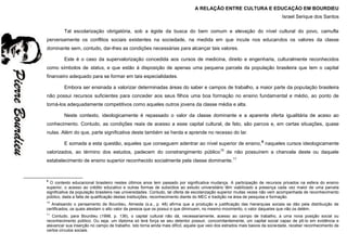 A RELAÇÃO ENTRE CULTURA E EDUCAÇÃO EM BOURDIEU
Israel Serique dos Santos
Tal escolarização obrigatória, sob a égide da busca do bem comum e elevação do nível cultural do povo, camufla
perversamente os conflitos sociais existentes na sociedade, na medida em que incute nos educandos os valores da classe
dominante sem, contudo, dar-lhes as condições necessárias para alcançar tais valores.
Este é o caso da supervalorização concedida aos cursos de medicina, direito e engenharia, culturalmente reconhecidos
como símbolos de status, e que estão à disposição de apenas uma pequena parcela da população brasileira que tem o capital
financeiro adequado para se formar em tais especialidades.
Embora ser ensinada a valorizar determinadas áreas do saber e campos de trabalho, a maior parte da população brasileira
não possui recursos suficientes para conceder aos seus filhos uma boa formação no ensino fundamental e médio, ao ponto de
torná-los adequadamente competitivos como aqueles outros jovens da classe média e alta.
Neste contexto, ideologicamente é repassado o valor da classe dominante e a aparente oferta igualitária de aceso ao
conhecimento. Contudo, as condições reais de acesso a esse capital cultural, de fato, são parcos e, em certas situações, quase
nulas. Além do que, parte significativa deste também se herda e aprende no recesso do lar.
E somada a esta questão, aqueles que conseguem adentrar ao nível superior de ensino,9
naqueles cursos ideologicamente
valorizados, ao término dos estudos, padecem do constrangimento público10
de não possuírem a chancela deste ou daquele
estabelecimento de ensino superior reconhecido socialmente pela classe dominante.11
9
O contexto educacional brasileiro nestes últimos anos tem passado por significativa mudança. A participação de recursos privados na esfera do ensino
superior, o acesso ao crédito educativo e outras formas de subsídios ao estudo universitário têm viabilizado a presença cada vez maior de uma parcela
significativa da população brasileira nas universidades. Contudo, tal oferta de escolarização superior muitas vezes não vem acompanhada de reconhecimento
público, dada a falta de qualificação destas instituições, reconhecimento diante do MEC e tradição na área de pesquisa e formação.
10
Analisando o pensamento de Bourdieu, Almeida (s.a., p. 48) afirma que a produção e justificação das hierarquias sociais se dão pela distribuição de
certificados, os quais atestam o alto valor da pessoa que os possui e que diminuem, no mesmo movimento, o valor daqueles que não os detém.
11
Contudo, para Bourdieu (1998, p. 136), o capital cultural não dá, necessariamente, acesso ao campo de trabalho, a uma nova posição social ou
reconhecimento público. Ou seja, um diploma só terá força se seu detentor possuir, concomitantemente, um capital social capaz de pô-lo em evidência e
alavancar sua inserção no campo de trabalho. Isto torna ainda mais difícil, aquele que veio dos estrados mais baixos da sociedade, receber reconhecimento de
certos círculos sociais.
 