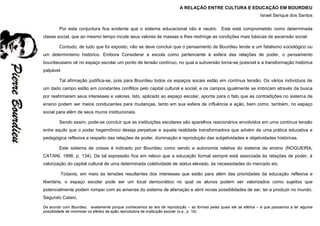 A RELAÇÃO ENTRE CULTURA E EDUCAÇÃO EM BOURDIEU
Israel Serique dos Santos
Por esta conjuntura fica evidente que o sistema educacional não é neutro. Este está comprometido como determinada
classe social, que ao mesmo tempo incute seus valores às massas e lhes restringe as condições mais básicas de ascensão social.
Contudo, de tudo que foi exposto, não se deve concluir que o pensamento de Bourdieu tende a um fatalismo sociológico ou
um determinismo histórico. Embora Considerar a escola como pertencente à esfera das relações de poder, o pensamento
bourdieusiano vê no espaço escolar um ponto de tensão contínuo, no qual a subversão torna-se possível e a transformação histórica
palpável.
Tal afirmação justifica-se, pois para Bourdieu todos os espaços socais estão em contínua tensão. Os vários indivíduos de
um dado campo estão em constantes conflitos pelo capital cultural e social, e os campos igualmente se imbricam através da busca
por reafirmarem seus interesses e valores. Isto, aplicado ao espaço escolar, aponta para o fato que as contradições no sistema de
ensino podem ser meios conducentes para mudanças, tanto em sua esfera de influência e ação, bem como, também, no espaço
social para além de seus muros institucionais.
Sendo assim, pode-se concluir que as instituições escolares são aparelhos reacionários envolvidos em uma contínua tensão
entre aquilo que o poder hegemônico deseja perpetuar e aquela realidade transformadora que advém de uma prática educativa e
pedagógica reflexiva a respeito das relações de poder, dominação e reprodução das subjetividades e objetividades históricas.
Este sistema de coisas é indicado por Bourdieu como sendo a autonomia relativa do sistema de ensino (NOGUEIRA,
CATANI, 1998, p. 134). De tal expressão fica em relevo que a educação formal sempre está associada às relações de poder, à
valorização do capital cultural de uma determinada coletividade de status elevado, às necessidades do mercado etc.
Todavia, em meio às tensões resultantes dos interesses que estão para além das prioridades da educação reflexiva e
libertária, o espaço escolar pode ser um local democrático no qual os alunos podem ser valorizados como sujeitos que
potencialmente podem romper com as amarras do sistema de alienação e abrir novas possiblidades de ser, ter e produzir no mundo.
Segundo Catani,
De acordo com Bourdieu, exatamente porque conhecemos as leis de reprodução – as formas pelas quais ele se efetiva – é que passamos a ter alguma
possiblidade de minimizar os efeitos da ação reprodutora da instituição escolar (s.a., p. 18).
 