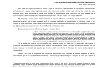 A RELAÇÃO ENTRE CULTURA E EDUCAÇÃO EM BOURDIEU
Israel Serique dos Santos
Nisto, então, aos sujeitos da instituição caberia o papel de, com lucidez,12
trabalhar a fim de que os jovens das classes não
privilegiadas com o capital cultural legitimado, desde o seu nascimento, venham a obter mais êxito na vida escolar. Ou seja,
minimizar tanto a ação reprodutora da escola, como também as consequências desta reprodução, nas quais aqueles que já
possuem capital cultural valorizado pelas elites tendem alcançar maior êxito nos estudos e no campo de trabalho.
Tal prática deve ocorrer, dentre outros momentos do processo educativo, na avaliação, pois é por esta que o sistema
educacional toma para si a complexa e suspeita tarefa de considerar qualificados ou desqualificados os indivíduos, a partir de um
conjunto de ações, habilidades intelectuais e conhecimentos que foram previamente delineados por uma classe seleta de pessoas
que já possuem desde o nascimento estes elementos fazendo parte de suas vidas.
Delineando o pensamento de Bourdieu, Nogueira e Nogueira dizem:
[...] Ocorre que o sistema escolar, consciente ou inconscientemente, ao avaliar e proferir seus julgamentos, leva em
conta, tanto a cultura, a relação que os alunos têm com ela, ou seja, o modo de aquisição e de uso da cultura legítima,
mas especificamente, a escola reproduziria, a seu modo, a distinção entre os dois modos básicos de se relacionar com a
cultura: um primeiro, desvalorizado, se expressaria na figura do aluno esforçado, estudioso, que busca compensar sua
distância em relação à cultura legítima mediante uma dedicação tenaz às atividades escolares; e um segundo,
valorizado, representado pelo aluno tido como brilhante, original, talentoso, desenvolto, muitas vezes precoce, que
atende às exigências da escola sem exibir traços de um esforço laborioso ou tenso. O sistema de ensino, sobretudo nos
seus ramos mais elevados, consagraria e cobraria dos alunos essa segunda postura. (s.a., p. 40, 41).
Por tal análise fica evidente o grande desafio que o sistema escolar tem diante de si. A separação, discriminação e
qualificação dos indivíduos, tendo como base certos aspectos culturais elitistas, tornam o processo educativo um esquema mau, de
cartas marcadas e chancelado por aqueles que deveriam usá-lo como forma de libertação das marras sociais injustas e
condicionantes.
Portanto, para que tal conjuntura seja modificada, tomando-se como referência a questão avaliativa, é preciso,
primeiramente, que os educadores tenham consciência a respeito das questões ideológicas e relações de poder que subjazem à
12
Esta lucidez implica na falta de ilusões quanto à possibilidade de tornar a escola um lugar neutro e isento de toda e qualquer influência das classes
dominantes e, portanto, das relações de poder. A realidade de que os espaços geográficos e os prédios institucionais são também lugares sociais nos quais
grupos humanos estão em continua interação e luta pelo poder torna inevitável que a escola também esteja envolta pela mesma conjuntura.
 