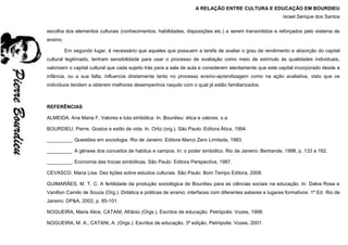 A RELAÇÃO ENTRE CULTURA E EDUCAÇÃO EM BOURDIEU
Israel Serique dos Santos
escolha dos elementos culturais (conhecimentos, habilidades, disposições etc.) a serem transmitidos e reforçados pelo sistema de
ensino.
Em segundo lugar, é necessário que aqueles que possuem a tarefa de avaliar o grau de rendimento e absorção do capital
cultural legitimado, tenham sensibilidade para usar o processo de avaliação como meio de estímulo às qualidades individuais,
valorizem o capital cultural que cada sujeito trás para a sala de aula e considerem atentamente que este capital incorporado desde a
infância, ou a sua falta, influencia diretamente tanto no processo ensino-aprendizagem como na ação avaliativa, visto que os
indivíduos tendem a obterem melhores desempenhos naquilo com o qual já estão familiarizados.
REFERÊNCIAS
ALMEIDA, Ana Maria F. Valores e luta simbólica. In. Bourdieu: ética e valores. s.a.
BOURDIEU, Pierre. Gostos e estilo de vida. In. Ortiz (org.). São Paulo: Editora Ática, 1994.
_________. Questões em sociologia. Rio de Janeiro: Editora Marco Zero Limitada, 1983.
_________. A gênese dos conceitos de habitus e campos. In: o poder simbólico. Rio de Janeiro: Bertrande, 1998, p. 133 a 162.
_________. Economia das trocas simbólicas. São Paulo: Editora Perspectiva, 1987.
CEVASCO, Maria Lisa. Dez lições sobre estudos culturais. São Paulo: Bom Tempo Editora, 2008.
GUIMARÃES, M. T. C. A fertilidade da produção sociológica de Bourdieu para as ciências sociais na educação. In: Dalva Rosa e
Vanilton Camilo de Souza (Org.). Didática e práticas de ensino: interfaces com diferentes saberes e lugares formativos. 1º Ed. Rio de
Janeiro: DP&A, 2002, p. 85-101.
NOGUEIRA, Maria Alice, CATANI, Afrânio (Orgs.). Escritos de educação. Petrópolis: Vozes, 1998.
NOGUEIRA, M. A.; CATANI, A. (Orgs.). Escritos de educação, 3º edição, Petrópolis: Vozes, 2001.
 