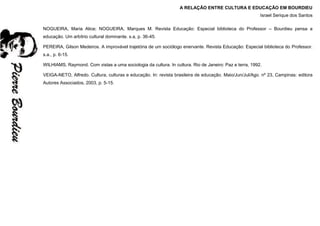 A RELAÇÃO ENTRE CULTURA E EDUCAÇÃO EM BOURDIEU
Israel Serique dos Santos
NOGUEIRA, Maria Alice; NOGUEIRA, Marques M. Revista Educação: Especial biblioteca do Professor – Bourdieu pensa a
educação. Um arbítrio cultural dominante. s.a, p. 36-45.
PEREIRA, Gilson Medeiros. A improvável trajetória de um sociólogo enervante. Revista Educação: Especial biblioteca do Professor.
s.a., p. 6-15.
WILHIAMS, Raymond. Com vistas a uma sociologia da cultura. In cultura. Rio de Janeiro: Paz e terra, 1992.
VEIGA-NETO, Alfredo. Cultura, culturas e educação. In: revista brasileira de educação. Maio/Jun/Jul/Ago. nº 23, Campinas: editora
Autores Associados, 2003, p. 5-15.
 