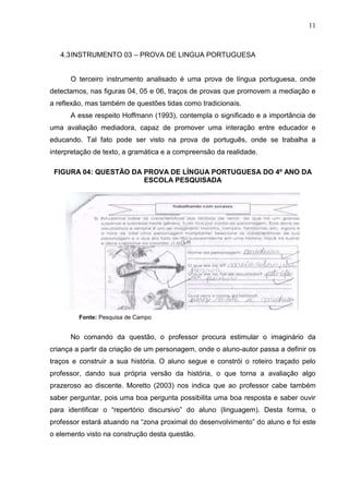 11
4.3INSTRUMENTO 03 – PROVA DE LINGUA PORTUGUESA
O terceiro instrumento analisado é uma prova de língua portuguesa, onde
detectamos, nas figuras 04, 05 e 06, traços de provas que promovem a mediação e
a reflexão, mas também de questões tidas como tradicionais.
A esse respeito Hoffmann (1993), contempla o significado e a importância de
uma avaliação mediadora, capaz de promover uma interação entre educador e
educando. Tal fato pode ser visto na prova de português, onde se trabalha a
interpretação de texto, a gramática e a compreensão da realidade.
FIGURA 04: QUESTÃO DA PROVA DE LÍNGUA PORTUGUESA DO 4º ANO DA
ESCOLA PESQUISADA
Fonte: Pesquisa de Campo
No comando da questão, o professor procura estimular o imaginário da
criança a partir da criação de um personagem, onde o aluno-autor passa a definir os
traços e construir a sua história. O aluno segue e constrói o roteiro traçado pelo
professor, dando sua própria versão da história, o que torna a avaliação algo
prazeroso ao discente. Moretto (2003) nos indica que ao professor cabe também
saber perguntar, pois uma boa pergunta possibilita uma boa resposta e saber ouvir
para identificar o “repertório discursivo” do aluno (linguagem). Desta forma, o
professor estará atuando na “zona proximal do desenvolvimento” do aluno e foi este
o elemento visto na construção desta questão.
 