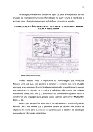 12
Tal situação pode ser vista também na figura 05, onde a interpretação de uma
situação de interação/comunicação/interpretação, na qual o aluno é incentivado a
produzir a sua interpretação acerca do solicitado no comando da questão.
FIGURA 05: QUESTÃO DA PROVA DE LÍNGUA PORTUGUESA DO 4º ANO DA
ESCOLA PESQUISADA
Fonte: Pesquisa de Campo
Moretto ressalta ainda a importância da aprendizagem dos conteúdos
factuais, uma vez que, eles passam a constituir o contexto para uma situação
complexa a ser abordada, já os conteúdos conceituais são entendidos como aqueles
que constituem o conjunto de conceitos e definições relacionadas aos saberes
socialmente construídos, pois “[...] a construção do conhecimento ajuda os alunos a
construírem uma linguagem clara, precisa e cada vez mais significativa” (MORETTO,
2003, p. 88).
Mesmo com as questões tendo traços de tradicionalismo, como na figura 06,
Moretto (2003) nos lembra que o professor deverá ter definido com clareza os
objetivos de ensino para a avaliação da aprendizagem e escolher as estratégias
adequadas na intervenção pedagógica.
 