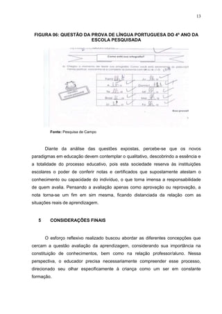 13
FIGURA 06: QUESTÃO DA PROVA DE LÍNGUA PORTUGUESA DO 4º ANO DA
ESCOLA PESQUISADA
Fonte: Pesquisa de Campo
Diante da análise das questões expostas, percebe-se que os novos
paradigmas em educação devem contemplar o qualitativo, descobrindo a essência e
a totalidade do processo educativo, pois esta sociedade reserva às instituições
escolares o poder de conferir notas e certificados que supostamente atestam o
conhecimento ou capacidade do indivíduo, o que torna imensa a responsabilidade
de quem avalia. Pensando a avaliação apenas como aprovação ou reprovação, a
nota torna-se um fim em sim mesma, ficando distanciada da relação com as
situações reais de aprendizagem.
5 CONSIDERAÇÕES FINAIS
O esforço reflexivo realizado buscou abordar as diferentes concepções que
cercam a questão avaliação da aprendizagem, considerando sua importância na
constituição de conhecimentos, bem como na relação professor/aluno. Nessa
perspectiva, o educador precisa necessariamente compreender esse processo,
direcionado seu olhar especificamente à criança como um ser em constante
formação.
 