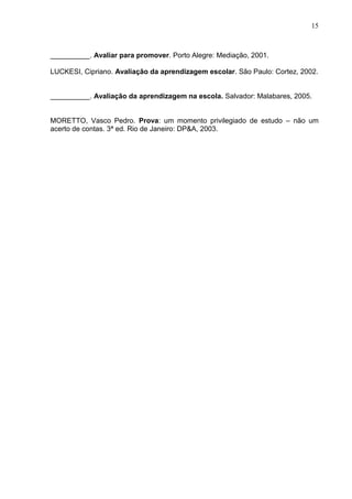 15
__________. Avaliar para promover. Porto Alegre: Mediação, 2001.
LUCKESI, Cipriano. Avaliação da aprendizagem escolar. São Paulo: Cortez, 2002.
__________. Avaliação da aprendizagem na escola. Salvador: Malabares, 2005.
MORETTO, Vasco Pedro. Prova: um momento privilegiado de estudo – não um
acerto de contas. 3ª ed. Rio de Janeiro: DP&A, 2003.
 