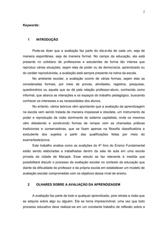 2
Keywords:
1 INTRODUÇÃO
Pode-se dizer que a avaliação faz parte do dia-a-dia de cada um, seja de
maneira espontânea, seja de maneira formal. No campo da educação, ela está
presente no cotidiano de professores e estudantes de forma tão intensa que
reproduz várias situações, sejam elas de poder ou de democracia, aprendizado ou
do caráter reprodutivista, a avaliação está sempre presente na rotina da escola.
No ambiente escolar, a avaliação ocorre de várias formas, sejam elas as
consideradas formais, por meio de provas, atividades, registros, pesquisas,
questionários ou aquela que se dá pela relação professor-aluno, conhecida como
informal, que abarca as interações e os espaços do trabalho pedagógico, buscando
conhecer os interesses e as necessidades dos alunos.
No entanto, vários teóricos vêm apontando que a avaliação da aprendizagem
na escola vem sendo tratada de maneira impessoal e obsoleta, um instrumento de
poder e reprodução da visão dominante do sistema capitalista, onde os mesmos
vêm debatendo e construindo formas de romper com as chamadas práticas
tradicionais e conservadoras, que se fixam apenas na filosofia classificatória e
excludente dos sujeitos a partir das qualificações feitas por meio do
exame/teste/prova.
Este trabalho analisa como as avalições do 4º Ano do Ensino Fundamental
estão sendo elaboradas e trabalhadas dentro da sala de aula em uma escola
privada da cidade de Macapá. Esse estudo se faz relevante à medida que
possibilitará discutir o processo de avaliação escolar no contexto da educação que
diante da dificuldade do professor e da própria escola em estabelecer um modelo de
avaliação escolar comprometido com os objetivos desse nível de ensino.
2 OLHARES SOBRE A AVALIAÇÃO DA APRENDIZAGEM
A avaliação faz parte de todo e qualquer aprendizado, pois retrata a visão que
se adquire sobre algo ou alguém. Ela se torna imprescindível, uma vez que todo
processo educativo deve realizar-se em um constante trabalho de reflexão sobre a
 