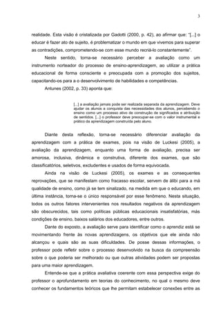 3
realidade. Esta visão é cristalizada por Gadotti (2000, p. 42), ao afirmar que: “[...] o
educar é fazer ato de sujeito, é problematizar o mundo em que vivemos para superar
as contradições, comprometendo-se com esse mundo recriá-lo constantemente”.
Neste sentido, torna-se necessário perceber a avaliação como um
instrumento norteador do processo de ensino-aprendizagem, ao utilizar a prática
educacional de forma consciente e preocupada com a promoção dos sujeitos,
capacitando-os para a o desenvolvimento de habilidades e competências.
Antunes (2002, p. 33) aponta que:
[...] a avaliação jamais pode ser realizada separada da aprendizagem. Deve
ajudar os alunos a conquista das necessidades dos alunos, percebendo o
ensino como um processo ativo de construção de significados e atribuição
de sentidos. [...] o professor deve preocupar-se com o valor instrumental e
prático da aprendizagem construída pelo aluno.
Diante desta reflexão, torna-se necessário diferenciar avaliação da
aprendizagem com a prática de exames, pois na visão de Luckesi (2005), a
avaliação da aprendizagem, enquanto uma forma de avaliação, precisa ser
amorosa, inclusiva, dinâmica e construtiva, diferente dos exames, que são
classificatórios, seletivos, excludentes e usados de forma equivocada.
Ainda na visão de Luckesi (2005), os exames e as consequentes
reprovações, que se manifestam como fracasso escolar, servem de álibi para a má
qualidade de ensino, como já se tem sinalizado, na medida em que o educando, em
última instância, torna-se o único responsável por esse fenômeno. Nesta situação,
todos os outros fatores intervenientes nos resultados negativos da aprendizagem
são obscurecidos, tais como políticas públicas educacionais insatisfatórias, más
condições de ensino, baixos salários dos educadores, entre outros.
Dante do exposto, a avaliação serve para identificar como o aprendiz está se
movimentando frente às novas aprendizagens, os objetivos que ele ainda não
alcançou e quais são as suas dificuldades. De posse dessas informações, o
professor pode refletir sobre o processo desenvolvido na busca da compreensão
sobre o que poderia ser melhorado ou que outras atividades podem ser propostas
para uma maior aprendizagem.
Entende-se que a prática avaliativa coerente com essa perspectiva exige do
professor o aprofundamento em teorias do conhecimento, no qual o mesmo deve
conhecer os fundamentos teóricos que lhe permitam estabelecer conexões entre as
 