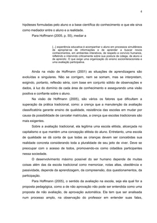 4
hipóteses formuladas pelo aluno e a base científica do conhecimento e que ele sirva
como mediador entre o aluno e a realidade.
Para Hoffmann (2005, p. 55), mediar a
[...] experiência educativa é acompanhar o aluno em processos simultâneos
de apropriar-se de informações e de aprender a buscar novos
conhecimentos, em ambientes interativos, de respeito e convívio humanos,
refletindo e intervindo criticamente sobre sua postura de colega, de aluno e
de aprendiz. O que exige uma organização do ensino sociointeracionista e
uma avaliação participativa.
Ainda na visão de Hoffmann (2001) as situações de aprendizagens são
evoluídas e singulares. Não se corrigem, nem se somam, mas se interpretam,
exigindo, portanto, reflexão séria, com base em conjunto sólido de observações e
dados, à luz do domínio de cada área de conhecimento e assegurando uma visão
positiva e confiante sobre o aluno.
Na visão de Hoffmann (2005), são vários os fatores que dificultam a
superação da prática tradicional, como: a crença que a manutenção da avaliação
classificatória garante ensino de qualidade, resistência das escolas em mudar por
causa da possibilidade de cancelar matriculas, a crença que escolas tradicionais são
mais exigentes.
Sobre a avaliação tradicional, ela legitima uma escola elitista, alicerçada no
capitalismo e que mantém uma concepção elitista do aluno. Entretanto, uma escola
de qualidade se dá conta de que todas as crianças devem ser concebidas sua
realidade concreta considerando toda a pluralidade de seu jeito de viver. Deve se
preocupar com o acesso de todos, promovendo-os como cidadãos participantes
nessa sociedade.
O desenvolvimento máximo possível do ser humano depende de muitas
coisas além das da escola tradicional como memorizar, notas altas, obediência e
passividade, depende da aprendizagem, da compreensão, dos questionamentos, da
participação.
Para Hoffmann (2005), o sentido da avaliação na escola, seja ela qual for a
proposta pedagógica, como a de não aprovação não pode ser entendida como uma
proposta de não avaliação, de aprovação automática. Ela tem que ser analisada
num processo amplo, na observação do professor em entender suas falas,
 