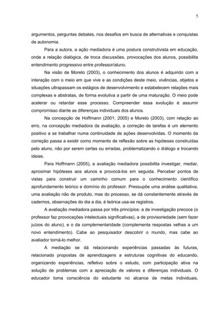 5
argumentos, perguntas debates, nos desafios em busca de alternativas e conquistas
de autonomia.
Para a autora, a ação mediadora é uma postura construtivista em educação,
onde a relação dialógica, de troca discussões, provocações dos alunos, possibilita
entendimento progressivo entre professor/aluno.
Na visão de Moreto (2003), o conhecimento dos alunos é adquirido com a
interação com o meio em que vive e as condições deste meio, vivências, objetos e
situações ultrapassam os estágios de desenvolvimento e estabelecem relações mais
complexas e abstratas, de forma evolutiva a partir de uma maturação. O meio pode
acelerar ou retardar esse processo. Compreender essa evolução é assumir
compromisso diante as diferenças individuais dos alunos.
Na concepção de Hoffmann (2001; 2005) e Moreto (2003), com relação ao
erro, na concepção mediadora da avaliação, a correção de tarefas é um elemento
positivo a se trabalhar numa continuidade de ações desenvolvidas. O momento da
correção passa a existir como momento de reflexão sobre as hipóteses construídas
pelo aluno, não por serem certas ou erradas, problematizando o diálogo e trocando
ideias.
Para Hoffmann (2005), a avaliação mediadora possibilita investigar, mediar,
aproximar hipóteses aos alunos e provocá-los em seguida. Perceber pontos de
vistas para construir um caminho comum para o conhecimento científico
aprofundamento teórico e domínio do professor. Pressupõe uma análise qualitativa,
uma avaliação não de produto, mas do processo, se dá constantemente através de
cadernos, observações do dia a dia, é teórica usa-se registros.
A avaliação mediadora passa por três princípios: a de investigação precoce (o
professor faz provocações intelectuais significativas), a de provisoriedade (sem fazer
juízos do aluno), e o da complementaridade (complementa respostas velhas a um
novo entendimento). Cabe ao pesquisador descobrir o mundo, mas cabe ao
avaliador torná-lo melhor.
A mediação se dá relacionando experiências passadas às futuras,
relacionado propostas de aprendizagens a estruturas cognitivas do educando,
organizando experiências, refletivo sobre o estudo, com participação ativa na
solução de problemas com a apreciação de valores e diferenças individuais. O
educador toma consciência do estudante no alcance de metas individuais,
 