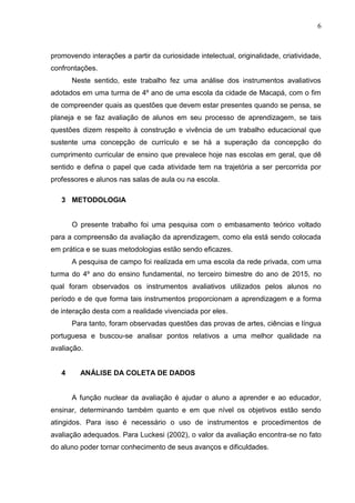 6
promovendo interações a partir da curiosidade intelectual, originalidade, criatividade,
confrontações.
Neste sentido, este trabalho fez uma análise dos instrumentos avaliativos
adotados em uma turma de 4º ano de uma escola da cidade de Macapá, com o fim
de compreender quais as questões que devem estar presentes quando se pensa, se
planeja e se faz avaliação de alunos em seu processo de aprendizagem, se tais
questões dizem respeito à construção e vivência de um trabalho educacional que
sustente uma concepção de currículo e se há a superação da concepção do
cumprimento curricular de ensino que prevalece hoje nas escolas em geral, que dê
sentido e defina o papel que cada atividade tem na trajetória a ser percorrida por
professores e alunos nas salas de aula ou na escola.
3 METODOLOGIA
O presente trabalho foi uma pesquisa com o embasamento teórico voltado
para a compreensão da avaliação da aprendizagem, como ela está sendo colocada
em prática e se suas metodologias estão sendo eficazes.
A pesquisa de campo foi realizada em uma escola da rede privada, com uma
turma do 4º ano do ensino fundamental, no terceiro bimestre do ano de 2015, no
qual foram observados os instrumentos avaliativos utilizados pelos alunos no
período e de que forma tais instrumentos proporcionam a aprendizagem e a forma
de interação desta com a realidade vivenciada por eles.
Para tanto, foram observadas questões das provas de artes, ciências e língua
portuguesa e buscou-se analisar pontos relativos a uma melhor qualidade na
avaliação.
4 ANÁLISE DA COLETA DE DADOS
A função nuclear da avaliação é ajudar o aluno a aprender e ao educador,
ensinar, determinando também quanto e em que nível os objetivos estão sendo
atingidos. Para isso é necessário o uso de instrumentos e procedimentos de
avaliação adequados. Para Luckesi (2002), o valor da avaliação encontra-se no fato
do aluno poder tornar conhecimento de seus avanços e dificuldades.
 