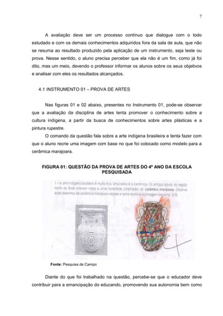 7
A avaliação deve ser um processo contínuo que dialogue com o todo
estudado e com os demais conhecimentos adquiridos fora da sala de aula, que não
se resuma ao resultado produzido pela aplicação de um instrumento, seja teste ou
prova. Nesse sentido, o aluno precisa perceber que ela não é um fim, como já foi
dito, mas um meio, devendo o professor informar os alunos sobre os seus objetivos
e analisar com eles os resultados alcançados.
4.1 INSTRUMENTO 01 – PROVA DE ARTES
Nas figuras 01 e 02 abaixo, presentes no Instrumento 01, pode-se observar
que a avaliação da disciplina de artes tenta promover o conhecimento sobre a
cultura indígena, a partir da busca de conhecimentos sobre artes plásticas e a
pintura rupestre.
O comando da questão fala sobre a arte indígena brasileira e tenta fazer com
que o aluno recrie uma imagem com base no que foi colocado como modelo para a
cerâmica marajoara.
FIGURA 01: QUESTÃO DA PROVA DE ARTES DO 4º ANO DA ESCOLA
PESQUISADA
Fonte: Pesquisa de Campo
Diante do que foi trabalhado na questão, percebe-se que o educador deve
contribuir para a emancipação do educando, promovendo sua autonomia bem como
 