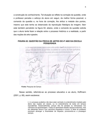 8
a construção do conhecimento. Tal situação se reflete na correção da questão, onde
o professor percebe o esforço do aluno em seguir, da melhor forma possível, o
comando da questão e, na hora da correção, lhe atribui a metade dos pontos,
mesmo que este tenha se distanciado da reprodução fidedigna da imagem, fator
este também percebido na figura 02, abaixo, onde o comando da questão solicita
que o aluno tente fazer a relação entre o processo histórico e a realidade, a partir
das noções de arte rupestre.
FIGURA 02: QUESTÃO DA PROVA DE ARTES DO 4º ANO DA ESCOLA
PESQUISADA
Fonte: Pesquisa de Campo
Nesse sentido, referindo-se ao processo educativo e ao aluno, Hoffmann
(2001, p. 68), assim esclarece:
[...] o processo avaliativo não deve estar centrado no entendimento imediato pelo
aluno das noções em estudo, ou no entendimento de todos em tempos
equivalentes. Essencialmente, porque não há paradas ou retrocessos nos
caminhos da aprendizagem. Todos os aprendizes estarão sempre evoluindo, mas
em diferentes ritmos e por caminhos singulares e únicos. O olhar do professor
precisará abranger a diversidade de traçados, provocando-os a prosseguir
sempre.
 
