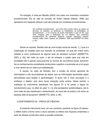 9
Tal situação, é vista por Moretto (2003) com base nos chamados conteúdos
procedimentais. Ele se vale do conceito de Antoni Zabala (Zabala, 1998) que
apresenta com bastante clareza o que ele entende por conteúdos procedimentais:
Um conteúdo procedimental – que inclui entre outras coisas as regras, as
técnicas, os métodos, as destrezas ou habilidades, as estratégias, os
procedimentos – é um conjunto de ações ordenadas e com um fim, quer
dizer, dirigidas para a realização de um objetivo. São conteúdos
procedimentais: ler, desenhar, observar, calcular, classificar, traduzir,
recortar, saltar, inferir, espetar, etc (ZABALA, 1998, apud MORETTO, 2003,
p. 43).
Diante do exposto, Moretto fala de uma função social da escola, “[...] que é a
preparação do cidadão para sua inserção na sociedade, na qual ele viverá como
cidadão e como profissional de alguma área da atividade humana" (MORETTO,
2003, p. 65). Na visão do autor, o ato de preparar o sujeito para sua vida em
sociedade não é apenas comunicar-lhe as normas de convivência social, transmitir-
lhe os conhecimentos socialmente construídos e ajudá-lo a acomodar-se a um grupo
e viver dentro de um status quo estabelecido.
A escola, na visão de Moretto, tem a função de formar gerentes de
informações e não acumuladores de dados, que as informações aprendidas sejam
aproveitadas para facilitar a aprendizagem. O aluno não é mero escutador e o
professor o falador, pois deve haver interação entre ambos. Neste sentido, a
avaliação do instrumento trabalhado nas figuras 01 e 02 perfaz a lógica do
construtivismo que, no olhar do autor “[...] é uma perspectiva epistemológica, isto é,
uma visão do que representa o conhecimento, de como ele se produz e de como as
pessoas dele se apropriam” (MORETTO, 2003, p. 66).
4.2INSTRUMENTO 02 – PROVA DE CIÊNCIAS
O presente instrumento leva, em seu comando, presente na figura 03 abaixo,
a refletir sobre a forma como o aluno percebe os efeitos dos impactos ambientais a
partir de olhares construídos sobre a questão ambiental.
 