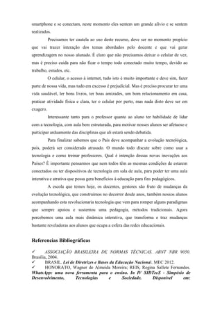 smartphone e se conectam, neste momento eles sentem um grande alívio e se sentem
realizados.
Precisamos ter cautela ao uso deste recurso, deve ser no momento propício
que vai trazer interação dos temas abordados pelo docente e que vai gerar
aprendizagem no nosso alunado. É claro que não precisamos deixar o celular de vez,
mas é preciso cuida para não ficar o tempo todo conectado muito tempo, devido ao
trabalho, estudos, etc.
O celular, o acesso à internet, tudo isto é muito importante e deve sim, fazer
parte de nossa vida, mas tudo em excesso é prejudicial. Mas é preciso procurar ter uma
vida saudável, ler bons livros, ter boas amizades, um bom relacionamento em casa,
praticar atividade física e clara, ter o celular por perto, mas nada disto deve ser em
exagero.
Interessante tanto para o professor quanto ao aluno ter habilidade de lidar
com a tecnologia, com aula bem estruturada, para motivar nossos alunos ser afetuoso e
participar arduamente das disciplinas que ali estará sendo debatida.
Para finalizar sabemos que o País deve acompanhar a evolução tecnológica,
pois, poderá ser considerado atrasado. O mundo todo discute sobre como usar a
tecnologia e como treinar professores. Qual é intenção dessas novas inovações aos
Países? È importante pensarmos que nem todos têm as mesmas condições de estarem
conectados ou ter dispositivos de tecnologia em sala de aula, para poder ter uma aula
interativa e atrativa que possa gera benefícios á educação para fins pedagógicos.
A escola que temos hoje, os docentes, gestores são fruto de mudanças da
evolução tecnológica, que construímos no decorrer desde anos, também nossos alunos
acompanhando esta revolucionaria tecnologia que vem para romper alguns paradigmas
que sempre apoiou e sustentou uma pedagogia, métodos tradicionais. Agora
percebemos uma aula mais dinâmica interativa, que transforma e traz mudanças
bastante reveladoras aos alunos que ocupa a esfera das redes educacionais.
Referencias Bibliográficas
 ASSOCIAÇÃO BRASILEIRA DE NORMAS TÉCNICAS. ABNT NBR 9050.
Brasília, 2004.
 BRASIL. Lei de Diretrizes e Bases da Educação Nacional. MEC 2012.
 HONORATO, Wagner de Almeida Moreira; REIS, Regina Sallete Fernandes.
WhatsApp: uma nova ferramenta para o ensino. In IV SIDTecS - Simpósio de
Desenvolvimento, Tecnologias e Sociedade. Disponível em:
 