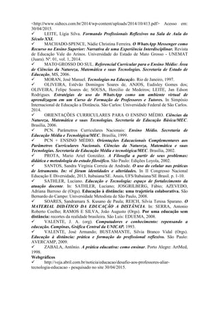 <http://www.sidtecs.com.br/2014/wp-content/uploads/2014/10/413.pdf> Acesso em:
30/04/2015.
 LEITE, Lígia Silva. Formando Profissionais Reflexivos na Sala de Aula do
Século XXI.
 MACHADO-SPENCE, Nádie Christina Ferreira. O WhatsApp Messenger como
Recurso no Ensino Superior: Narrativa de uma Experiência Interdisciplinar. Revista
de Educação Vale do Arinos. Universidade do Estado de Mato Grosso - UNEMAT
(Juara). Nº. 01, vol. 1, 2014.
 MATO GROSSO DO SUL. Referencial Curricular para o Ensino Médio: Área
de Ciências da Natureza, Matemática e suas Tecnologias. Secretaria de Estado de
Educação, MS, 2006.
 MORAN, José Manuel. Tecnologias na Educação. Rio de Janeiro, 1997.
 OLIVEIRA, Estêvão Domingos Soares de, ANJOS, Eudisley Gomes dos;
OLIVEIRA, Felipe Soares de; SOUSA, Hercilio de Medeiros; LEITE, Jan Edson
Rodrigues. Estratégias de uso do WhatsApp como um ambiente virtual de
aprendizagem em um Curso de Formação de Professores e Tutores. In Simpósio
Internacional de Educação a Distância. São Carlos: Universidade Federal de São Carlos.
2014.
 ORIENTAÇÕES CURRICULARES PARA O ENSINO MÉDIO. Ciências da
Natureza, Matemática e suas Tecnologias. Secretaria de Educação Básica/MEC.
Brasília, 2006.
 PCN. Parâmetros Curriculares Nacionais: Ensino Médio. Secretaria de
Educação Média e Tecnológica/MEC. Brasília, 1999.
 PCN + ENSINO MÉDIO. Orientações Educacionais Complementares aos
Parâmetros Curriculares Nacionais. Ciências da Natureza, Matemática e suas
Tecnologias. Secretaria de Educação Média e tecnológica/MEC. Brasília, 2002.
 PROTA, Mario Ariel González. A Filosofia a partir de seus problemas:
didática e metodologia do estudo filosófico. São Paulo: Edições Loyola, 2002.
 SANTOS, Sandra Virgínia Correia de Andrade. O uso do celular nas práticas
de letramento. In: vi fórum identidades e alteridades. In II Congresso Nacional
Educação E Diversidade, 2013, Itabaiana/SE. Anais. UFS/Itabaiana/SE Brasil. p. 1-10.
 SATHLER, Luciano. Educação e Tecnologia: espaço de fortalecimento da
atuação docente. In: SATHLER, Luciano; JOSGRILBERG, Fábio; AZEVEDO,
Adriana Barroso de (Orgs). Educação à distância: uma trajetória colaborativa. São
Bernardo do Campo: Universidade Metodista de São Paulo, 2008.
 SOARES, Sandramara S. Kusano de Paula; REICH, Silvia Teresa Sparano. O
MATERIAL DIDÁTICO DA EDUCAÇÃO A DISTÂNCIA. In: SERRA, Antonio
Roberto Coelho; RAMOS E SILVA, João Augusto (Orgs). Por uma educação sem
distância: recortes da realidade brasileira. São Luís: EDUEMA, 2008.
 VALENTE, J. A. (org). Computadores e conhecimento: repensando a
educação. Campinas, Gráfica Central da UNICAP. 1993.
 VALENTE, José Armando; BUSTAMANTE, Silvia Branco Vidal (Orgs).
Educação à distância: prática e formação do profissional reflexivo. São Paulo:
AVERCAMP, 2009.
 ZABALA, Antônio. A prática educativa: como ensinar. Porto Alegre: ArtMed,
1998.
Webgráficos
 http://veja.abril.com.br/noticia/educacao/desafio-aos-professores-aliar-
tecnologia-educacao - pesquisado no site 30/04/2015.
 