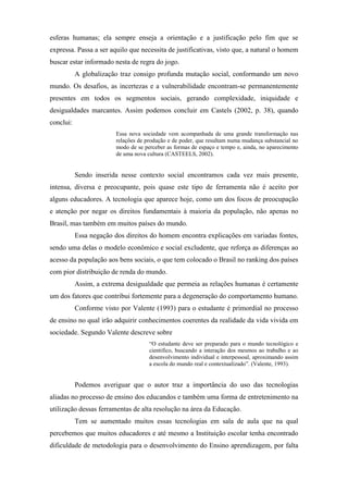 esferas humanas; ela sempre enseja a orientação e a justificação pelo fim que se
expressa. Passa a ser aquilo que necessita de justificativas, visto que, a natural o homem
buscar estar informado nesta de regra do jogo.
A globalização traz consigo profunda mutação social, conformando um novo
mundo. Os desafios, as incertezas e a vulnerabilidade encontram-se permanentemente
presentes em todos os segmentos sociais, gerando complexidade, iniquidade e
desigualdades marcantes. Assim podemos concluir em Castels (2002, p. 38), quando
conclui:
Essa nova sociedade vem acompanhada de uma grande transformação nas
relações de produção e de poder, que resultam numa mudança substancial no
modo de se perceber as formas de espaço e tempo e, ainda, no aparecimento
de uma nova cultura (CASTEELS, 2002).
Sendo inserida nesse contexto social encontramos cada vez mais presente,
intensa, diversa e preocupante, pois quase este tipo de ferramenta não é aceito por
alguns educadores. A tecnologia que aparece hoje, como um dos focos de preocupação
e atenção por negar os direitos fundamentais à maioria da população, não apenas no
Brasil, mas também em muitos países do mundo.
Essa negação dos direitos do homem encontra explicações em variadas fontes,
sendo uma delas o modelo econômico e social excludente, que reforça as diferenças ao
acesso da população aos bens sociais, o que tem colocado o Brasil no ranking dos países
com pior distribuição de renda do mundo.
Assim, a extrema desigualdade que permeia as relações humanas é certamente
um dos fatores que contribui fortemente para a degeneração do comportamento humano.
Conforme visto por Valente (1993) para o estudante é primordial no processo
de ensino no qual irão adquirir conhecimentos coerentes da realidade da vida vivida em
sociedade. Segundo Valente descreve sobre
“O estudante deve ser preparado para o mundo tecnológico e
cientifico, buscando a interação dos mesmos ao trabalho e ao
desenvolvimento individual e interpessoal, aproximando assim
a escola do mundo real e contextualizado”. (Valente, 1993).
Podemos averiguar que o autor traz a importância do uso das tecnologias
aliadas no processo de ensino dos educandos e também uma forma de entretenimento na
utilização dessas ferramentas de alta resolução na área da Educação.
Tem se aumentado muitos essas tecnologias em sala de aula que na qual
percebemos que muitos educadores e até mesmo a Instituição escolar tenha encontrado
dificuldade de metodologia para o desenvolvimento do Ensino aprendizagem, por falta
 