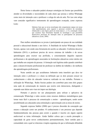 Desta forma o educador poderá alcançar estratégias de Ensino que possibilita
atender as diversidades e necessidades de cada aluno que possua e utiliza Whatsapp
como meio de interação com o professor e colega de sala de aula. Por isso este artigo
vem conceder significativo instrumento de aprendizagem avançada, como expressa
Leite:
Sabemos hoje que as novas tecnologias não conquistaram espaço em nossa
vida repentinamente, pois seguem o processo evolutivo da sociedade,
obedecendo a uma lógica geral em nossa época (...). E a orientação virtual
que acontece hoje fortemente baseada na tecnologia é que possibilita
desenvolver processos de interação entre os participantes de processos
educativos. (Leite, 2009).
Para melhor entendermos os jovens é participando um pouco de sua realidade
pessoal e educacional durante o ano letivo. A finalidade de incluir Whatsapp e Redes
Sociais, apenas vem sendo uma ferramenta de auxilio ao educador. Conforme descreve
Imbernón (2011) o professor precisa de novos sistemas de trabalho e de novas
aprendizagens para exercer sua profissão, e concretamente daqueles aspectos
profissionais e de aprendizagem associados às Instituições educativas como núcleo em
que trabalha um conjunto de pessoas. A formação será legitima então quando contribuir
para o desenvolvimento profissional do professor no âmbito de trabalho e de melhoria
das aprendizagens profissionais.
Neste sentido em que acreditamos Imbernón tenta transferir que deve ter
interação entre o professor e o aluno na definição que os dois possam crescer no
conhecimento e além do educador tornar-se realizado no seu trabalho. Portanto a
utilização do WhatsApp, Redes Sociais podem sim contribuir para estes dois grupos
uma ação de comunicação de maneira que ocorra com democracia, dialogando e
expondo suas ideias sem visar em impor sua ideologia.
Portanto é preciso ter um planejamento para utilizar o aplicativo de
comunicação WhatsApp e redes sociais como recursos didáticos metodológicos para
tornar mais fácil o processo de comunicação e ensino – aprendizagem, sendo assim
possibilitando aos educandos uma estimulação e aproximação com as áreas de ensino.
Segundo expressa Sathler (2008) que é preciso discordar da concepção que
encara a educação como um produto. O conhecimento é um processo que depende
fundamentalmente das pessoas para existir e quando é inscrito em algum suporte
audiovisual se torna informação. Ainda Sathler coloca que a escola pressupõe a
capacidade de gerar novos conhecimentos permanentemente, fazer sentido para a
comunidade com a qual se relaciona e inspira segurança de que a informação difundida
 