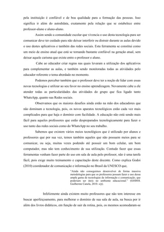 pela instituição é confiável e de boa qualidade para a formação das pessoas. Isso
significa ir além do autodidata, exatamente pela relação que se estabelece entre
professor-aluno e aluno-aluno.
Assim sendo a comunidade escolar que vivencia o uso desta tecnologia para ser
comunicar deve ter cuidado para não deixar interferir ou distrair durante as aulas devido
o uso destes aplicativos e também das redes sociais. Esta ferramenta se constitui como
um meio de ensino atual que está se tornando bastante confiável na geração atual, sem
deixar aquele carisma que existe entre o professor e aluno.
Cabe ao educador criar regras nas quais levaram a utilização dos aplicativos
para complementar as aulas, e também sendo monitoradas todas as atividades pelo
educador referente o tema abordado no momento.
Podemos perceber também que o professor deve ter a noção de lidar com essas
novas tecnologias e utilizar ao seu favor no ensino aprendizagem. Novamente cabe a ele
atender todas as particularidades das atividades do grupo que fica ligado tanto
WhatsApp, quanto nas Redes sociais.
Observamos que os maiores desafios ainda estão na mão dos educadores que
não dominam a tecnologia, pois, os novos aparatos tecnológicos estão cada vez mais
complicados para que haja o domínio com facilidade. A educação não está sendo mais
fácil para aqueles professores que estão despreparados tecnologicamente para fazer o
uso tanto das redes sociais como do WhatsApp no seu trabalho.
Sabemos que existem vários meios tecnológicos que é utilizado por alunos e
professores que por sua vez, temos também aqueles que não possuem meios para se
comunicar, ou seja, muitas vezes podendo até possuir um bom celular, um bom
computador, mas não tem conhecimento de sua utilização. Contudo fazer que essas
ferramentas venham fazer parte do uso em sala de aula pelo professor, não é uma tarefa
fácil, pois exige muito treinamento e capacitação deste docente. Como explica Godoi
(2010) coordenador de comunicação e informação no Brasil da UNESCO que,
“Ainda não conseguimos desenvolver de forma massiva
metodologias para que os professores possam fazer o uso dessa
ampla gama de tecnologias da informação e comunicação, que
poderiam ser úteis no ambiente educacional.” (GODOI.
Guilherme Canela, 2010. s/p).
Infelizmente ainda existem muito professores que não tem interesse em
buscar aperfeiçoamento, para melhorar o domínio de sua sala de aula, na busca por ir
além dos livros didáticos, em função de sair da rotina, pois, os mesmos acomodaram-se
 
