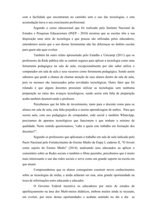 com a facilidade que encontraram no caminho sem o uso das tecnologias, e esta
acomodação trava o seu crescimento profissional.
Segundo o censo educacional que foi realizado pelo Instituto Nacional de
Estudos e Pesquisas Educacionais (INEP - 2010) mostrou que as escolas têm a sua
disposição uma série de tecnologia e que poucas são utilizadas pelos educadores,
entendemos assim que o uso dessas ferramentas não faz diferenças no âmbito escolar
para quem não quer evoluir.
Também há outro relato apresentado pelo Estadão e Unicamp (2011) que os
professores da Rede pública não se sentem seguros para aplicar a tecnologia como uma
ferramenta pedagógica na sala de aula, excepcionalmente por não saber utiliza o
computador em sala de aula e seus recursos como ferramenta pedagógica. Sendo assim
sabemos que perde a chance de chamar atenção de seus alunos dentro da sala de aula,
pois os mesmos são interessados pelas novidades tecnológicas. Outro fator que foi
relatado é que alguns docentes procuram utilizar as tecnologias sem nenhuma
preparação no ramo dos avanços tecnológicos, sendo assim esta falta de preparação
acaba também desmotivando o professor.
Percebemos que há falta de investimento, tanto para o docente como para os
alunos em sala de aula, esta falta prejudica o ensino aprendizagem de ambos. Para que
ocorra aula, com uso pedagógico do computador, rede social e também WhatsApp,
precisamos de aparatos tecnológicos que funcionem e que tenham o mínimo de
qualidade. Neste sentido questionamos, “cabe a quem este trabalho em formação dos
docentes?”.
Segundo os professores que aplicaram o trabalho em sala de aula indicado pelo
Pacto Nacional pelo Fortalecimento do Ensino Médio da Etapa I, caderno II, “O Jovem
como sujeito do Ensino Médio” (2014), analisando seus educandos ao aplicar o
comentário sobre as Redes sociais e também o filme passinho, percebemos que é muito
mais interessante o uso das redes sociais e serve como um grande suporte na escola em
que atuam.
Compreendemos que os alunos conseguiram construir novos conhecimentos
sobre as tecnologias de mídia, e ainda acharam ser esta, uma grande oportunidade na
troca de informações entre educando e educador.
O Governo Federal incentiva os educadores por meio de estudos de
aperfeiçoamento na área dos Multi-meios didáticos, embora muitos ainda se recusam,
em evoluir, por meio destas oportunidades e acabam sentindo no dia a dia as
 