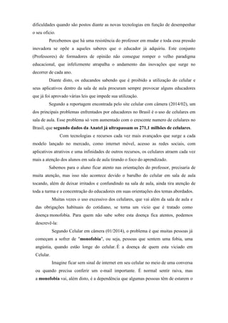 dificuldades quando são postos diante as novas tecnologias em função de desempenhar
o seu oficio.
Percebemos que há uma resistência do professor em mudar e toda essa pressão
inovadora se opõe a aqueles saberes que o educador já adquiriu. Este conjunto
(Professores) de formadores de opinião não consegue romper o velho paradigma
educacional, que infelizmente atrapalha o andamento das inovações que surge no
decorrer de cada ano.
Diante disto, os educandos sabendo que é proibido a utilização do celular e
seus aplicativos dentro da sala de aula procuram sempre provocar alguns educadores
que já foi aprovado várias leis que impede sua utilização.
Segundo a reportagem encontrada pelo site celular com câmera (2014/02), um
dos principais problemas enfrentados por educadores no Brasil é o uso de celulares em
sala de aula. Esse problema só vem aumentado com o crescente numero de celulares no
Brasil, que segundo dados da Anatel já ultrapassam os 271,1 milhões de celulares.
Com tecnologias e recursos cada vez mais avançados que surge a cada
modelo lançado no mercado, como internet móvel, acesso as redes sociais, com
aplicativos atrativos e uma infinidades de outros recursos, os celulares atraem cada vez
mais a atenção dos alunos em sala de aula tirando o foco do aprendizado.
Sabemos para o aluno ficar atento nas orientações do professor, precisaria de
muita atenção, mas isso não acontece devido o barulho do celular em sala de aula
tocando, além de deixar irritados e confundindo na sala de aula, ainda tira atenção de
toda a turma e a concentração do educadores em suas orientações dos temas abordados.
Muitas vezes o uso excessivo dos celulares, que vai além da sala de aula e
das obrigações habituais do cotidiano, se torna um vicio que é tratado como
doença monofobia. Para quem não sabe sobre esta doença fica atentos, podemos
descrevê-la:
Segundo Celular em câmera (01/2014), o problema é que muitas pessoas já
começam a sofrer de "monofobia", ou seja, pessoas que sentem uma fobia, uma
angústia, quando estão longe do celular. É a doença de quem esta viciado em
Celular.
Imagine ficar sem sinal de internet em seu celular no meio de uma conversa
ou quando precisa conferir um e-mail importante. É normal sentir raiva, mas
a monofobia vai, além disto, é a dependência que algumas pessoas têm de estarem o
 