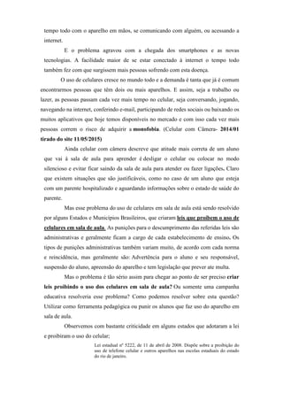 tempo todo com o aparelho em mãos, se comunicando com alguém, ou acessando a
internet.
E o problema agravou com a chegada dos smartphones e as novas
tecnologias. A facilidade maior de se estar conectado à internet o tempo todo
também fez com que surgissem mais pessoas sofrendo com esta doença.
O uso de celulares cresce no mundo todo e a demanda é tanta que já é comum
encontrarmos pessoas que têm dois ou mais aparelhos. E assim, seja a trabalho ou
lazer, as pessoas passam cada vez mais tempo no celular, seja conversando, jogando,
navegando na internet, conferindo e-mail, participando de redes sociais ou baixando os
muitos aplicativos que hoje temos disponíveis no mercado e com isso cada vez mais
pessoas correm o risco de adquirir a monofobia. (Celular com Câmera- 2014/01
tirado do site 11/05/2015)
Ainda celular com câmera descreve que atitude mais correta de um aluno
que vai á sala de aula para aprender é desligar o celular ou colocar no modo
silencioso e evitar ficar saindo da sala de aula para atender ou fazer ligações. Claro
que existem situações que são justificáveis, como no caso de um aluno que esteja
com um parente hospitalizado e aguardando informações sobre o estado de saúde do
parente.
Mas esse problema do uso de celulares em sala de aula está sendo resolvido
por alguns Estados e Municípios Brasileiros, que criaram leis que proíbem o uso de
celulares em sala de aula. As punições para o descumprimento das referidas leis são
administrativas e geralmente ficam a cargo de cada estabelecimento de ensino. Os
tipos de punições administrativas também variam muito, de acordo com cada norma
e reincidência, mas geralmente são: Advertência para o aluno e seu responsável,
suspensão do aluno, apreensão do aparelho e tem legislação que prever ate multa.
Mas o problema é tão sério assim para chegar ao ponto de ser preciso criar
leis proibindo o uso dos celulares em sala de aula? Ou somente uma campanha
educativa resolveria esse problema? Como podemos resolver sobre esta questão?
Utilizar como ferramenta pedagógica ou punir os alunos que faz uso do aparelho em
sala de aula.
Observemos com bastante criticidade em alguns estados que adotaram a lei
e proibiram o uso do celular;
Lei estadual nº 5222, de 11 de abril de 2008. Dispõe sobre a proibição do
uso de telefone celular e outros aparelhos nas escolas estaduais do estado
do rio de janeiro.
 