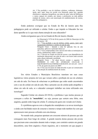 Art. 1º fica proibido o uso de telefones celulares, walkmans, diskmans,
ipods, mp3, mp4, fones de ouvido e/ou bluetooth, game boy, agendas
eletrônicas e máquinas fotográficas, nas salas de aulas, salas de bibliotecas
e outros espaços de estudos, por alunos e professores na rede pública
estadual de ensino, salvo com autorização do estabelecimento de ensino,
para fins pedagógicos.
Então podemos averiguar que no Estado do Rio de Janeiro para fins
pedagógicos pode ser utilizado o celular. Então o que impede os Educador faz uso
deste aparelho se é o que mais chama atenção de seus educandos?
Ainda averiguamos que a lei no Estado do Rio de Janeiro Aborda:
Lei Municipal nº 4734 de 04 de janeiro de 2008 do Município do Rio
de Janeiro – RJ
Art. 1º Fica proibido o uso de telefone celular, games, ipod, mp3,
equipamento eletrônico e similar em sala de aula.
Parágrafo Único – Quando a aula for aplicada fora da sala
específica, aplica-se o princípio desta Lei.
Art. 2º Fica compreendida como sala de aula todas as instituições de
ensino, fundamental, médio e superior.
Art. 3º Deverá ser fixado em local de acesso e nas dependências da
instituição educacional, nas salas de aula e nos locais onde ocorrem
aulas, placas indicando a proibição.
Parágrafo Único – Na placa deverá constar o seguinte: "É
PROIBIDO O USO DE APARELHO CELULAR E
EQUIPAMENTO ELETRÔNICO DURANTE AS AULAS – LEI nº
4.734, de quatro de janeiro de 2008”.
Art. 4º Em caso de menor de idade deverão os pais ser comunicados
pela direção do estabelecimento de ensino.
Em vários Estados e Municípios Brasileiros tramitam em suas casas
legislativas vários projetos de Leis que versam sobre a proibição do uso de celulares
em sala de aula. Em busca de solucionar os problemas que estão sendo encontrados
com o uso do celular em sala de aula. Mas o presente uso do celular pode atrapalhar o
aluno em sala de aula, se o educador conseguir trabalhar seu tema utilizando esta
tecnologia?
Segundo Celular em câmera (01/2014), o problema é que muitas pessoas já
começam a sofrer de "monofobia", ou seja, pessoas que sentem uma fobia, uma
angústia, quando estão longe do celular. É a doença de quem este viciado em Celular.
E o problema agravou com a chegada dos smartphones e as novas tecnologias
e ainda com facilidade maior de conectar a internet o tempo todo também fez com que
aparecessem mais pessoas sofrendo com esta doença.
No mundo todo, pesquisas apontam um crescente número de pessoas que não
conseguem mais ficar longe do celular. A grande maioria destas pessoas são jovens
que precisam estar conectados durante todo o tempo, caso contrário sentem um grande
desconforto, uma forte angústia e ficam inquietos, até o momento em que pegam o
 